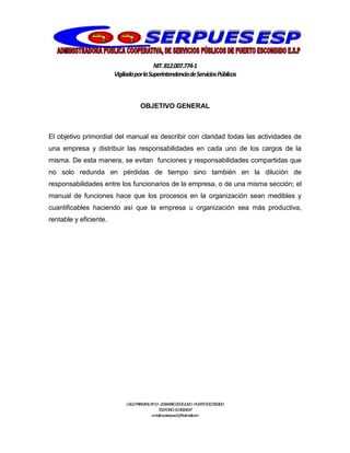NIT.812.007.774-1
VigiladaporlaSuperintendenciadeServiciosPúblicos
CALLEPRINCIPALNº13–20BARRIO20DEJULIO–PUERTOESCONDIDO
TELEFONO:3114064047
e-mail:cooserpues1@hotmail.com
OBJETIVO GENERAL
El objetivo primordial del manual es describir con claridad todas las actividades de
una empresa y distribuir las responsabilidades en cada uno de los cargos de la
misma. De esta manera, se evitan funciones y responsabilidades compartidas que
no solo redunda en pérdidas de tiempo sino también en la dilución de
responsabilidades entre los funcionarios de la empresa, o de una misma sección; el
manual de funciones hace que los procesos en la organización sean medibles y
cuantificables haciendo así que la empresa u organización sea más productiva,
rentable y eficiente.
 