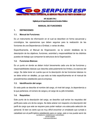 NIT.812.007.774-1
VigiladaporlaSuperintendenciadeServiciosPúblicos
CALLEPRINCIPALNº13–20BARRIO20DEJULIO–PUERTOESCONDIDO
TELEFONO:3114064047
e-mail:cooserpues1@hotmail.com
MANUAL DE FUNCIONES
1. DEFINICIONES
1.1. Manual de Funciones:
Es un instrumento de información en el cual se describen en forma secuencial y
cronológica, las operaciones que deben seguirse para la realización de las
funciones de una Dependencia o Entidad, o varias de ellas.
Específicamente, el Manual de Organización, es la versión detallada de la
descripción de los objetivos, funciones, autoridad y responsabilidad de los distintos
puestos de trabajo que componen la estructura de la Organización.
1.2. Funciones Básicas:
Es un punto en donde se deben incluir brevemente cada una de las funciones y
responsabilidades básicas que describa adecuadamente los límites y la esencia del
cargo. Se debe tener en cuenta que en la descripción de las funciones básicas no
se debe entrar en detalles, ya que esto se trata específicamente en el manual de
procedimientos establecido para la empresa.
1.3. Identificación del cargo:
En esta parte se describe el nombre del cargo, el nivel del cargo, la dependencia a
la que pertenece, el número de cargos y el cargo de su jefe inmediato.
1.4. Requisitos:
Este punto de la descripción del cargo, se describe cuál serían los requisitos del
perfil para cada uno de los cargos. Se debe aclarar con respecto a la descripción del
perfil de cargo que este se requiere para poder realizar una adecuada selección de
personal. Si bien es cierto que es muy difícil encontrar un empleado que cumpla a
cabalidad con el perfil óptimo establecido para un cargo, esto si nos puede servir de
 