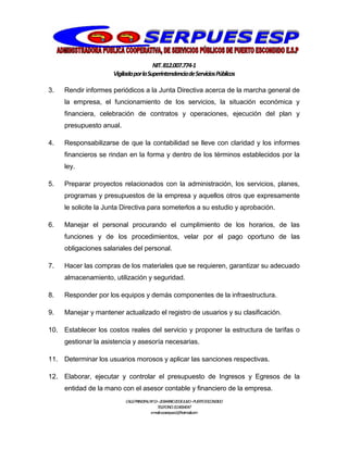 NIT.812.007.774-1
VigiladaporlaSuperintendenciadeServiciosPúblicos
CALLEPRINCIPALNº13–20BARRIO20DEJULIO–PUERTOESCONDIDO
TELEFONO:3114064047
e-mail:cooserpues1@hotmail.com
3. Rendir informes periódicos a la Junta Directiva acerca de la marcha general de
la empresa, el funcionamiento de los servicios, la situación económica y
financiera, celebración de contratos y operaciones, ejecución del plan y
presupuesto anual.
4. Responsabilizarse de que la contabilidad se lleve con claridad y los informes
financieros se rindan en la forma y dentro de los términos establecidos por la
ley.
5. Preparar proyectos relacionados con la administración, los servicios, planes,
programas y presupuestos de la empresa y aquellos otros que expresamente
le solicite la Junta Directiva para someterlos a su estudio y aprobación.
6. Manejar el personal procurando el cumplimiento de los horarios, de las
funciones y de los procedimientos, velar por el pago oportuno de las
obligaciones salariales del personal.
7. Hacer las compras de los materiales que se requieren, garantizar su adecuado
almacenamiento, utilización y seguridad.
8. Responder por los equipos y demás componentes de la infraestructura.
9. Manejar y mantener actualizado el registro de usuarios y su clasificación.
10. Establecer los costos reales del servicio y proponer la estructura de tarifas o
gestionar la asistencia y asesoría necesarias.
11. Determinar los usuarios morosos y aplicar las sanciones respectivas.
12. Elaborar, ejecutar y controlar el presupuesto de Ingresos y Egresos de la
entidad de la mano con el asesor contable y financiero de la empresa.
 
