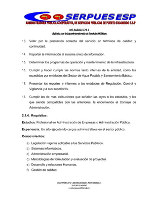 NIT.812.007.774-1
VigiladaporlaSuperintendenciadeServiciosPúblicos
CALLEPRINCIPALNº13–20BARRIO20DEJULIO–PUERTOESCONDIDO
TELEFONO:3114064047
e-mail:cooserpues1@hotmail.com
13. Velar por la prestación correcta del servicio en términos de calidad y
continuidad.
14. Reportar la información al sistema único de información.
15. Determinar los programas de operación y mantenimiento de la infraestructura.
16. Cumplir y hacer cumplir las normas tanto internas de la entidad, como las
expedidas por entidades del Sector de Agua Potable y Saneamiento Básico.
17. Presentar los reportes e informes a las entidades de Regulación, Control y
Vigilancia y a sus superiores.
18. Cumplir las de mas atribuciones que señalen las leyes o los estatutos, y las
que siendo compatibles con las anteriores, le encomiende el Consejo de
Administración.
2.1.4. Requisitos:
Estudios: Profesional en Administración de Empresas o Administración Pública.
Experiencia: Un año ejecutando cargos administrativos en el sector público.
Conocimientos:
a) Legislación vigente aplicable a los Servicios Públicos.
b) Sistemas informáticos.
c) Administración empresarial.
d) Metodologías de formulación y evaluación de proyectos
e) Desarrollo y relaciones Humanas.
f) Gestión de calidad.
 