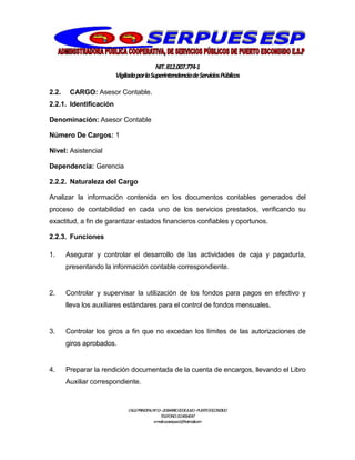 NIT.812.007.774-1
VigiladaporlaSuperintendenciadeServiciosPúblicos
CALLEPRINCIPALNº13–20BARRIO20DEJULIO–PUERTOESCONDIDO
TELEFONO:3114064047
e-mail:cooserpues1@hotmail.com
2.2. CARGO: Asesor Contable.
2.2.1. Identificación
Denominación: Asesor Contable
Número De Cargos: 1
Nivel: Asistencial
Dependencia: Gerencia
2.2.2. Naturaleza del Cargo
Analizar la información contenida en los documentos contables generados del
proceso de contabilidad en cada uno de los servicios prestados, verificando su
exactitud, a fin de garantizar estados financieros confiables y oportunos.
2.2.3. Funciones
1. Asegurar y controlar el desarrollo de las actividades de caja y pagaduría,
presentando la información contable correspondiente.
2. Controlar y supervisar la utilización de los fondos para pagos en efectivo y
lleva los auxiliares estándares para el control de fondos mensuales.
3. Controlar los giros a fin que no excedan los límites de las autorizaciones de
giros aprobados.
4. Preparar la rendición documentada de la cuenta de encargos, llevando el Libro
Auxiliar correspondiente.
 