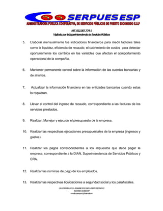 NIT.812.007.774-1
VigiladaporlaSuperintendenciadeServiciosPúblicos
CALLEPRINCIPALNº13–20BARRIO20DEJULIO–PUERTOESCONDIDO
TELEFONO:3114064047
e-mail:cooserpues1@hotmail.com
5. Elaborar mensualmente los indicadores financieros para medir factores tales
como la liquidez, eficiencia de recaudo, el cubrimiento de costos para detectar
oportunamente los cambios en las variables que afectan el comportamiento
operacional de la compañía.
6. Mantener permanente control sobre la información de las cuentas bancarias y
de ahorros.
7. Actualizar la información financiera en las entidades bancarias cuando estas
lo requieran.
8. Llevar el control del ingreso de recaudo, correspondiente a las facturas de los
servicios prestados.
9. Realizar, Manejar y ejecutar el presupuesto de la empresa.
10. Realizar las respectivas ejecuciones presupuéstales de la empresa (ingresos y
gastos).
11. Realizar los pagos correspondientes a los impuestos que debe pagar la
empresa, correspondiente a la DIAN, Superintendencia de Servicios Públicos y
CRA.
12. Realizar las nominas de pago de los empleados.
13. Realizar las respectivas liquidaciones a seguridad social y los parafiscales.
 