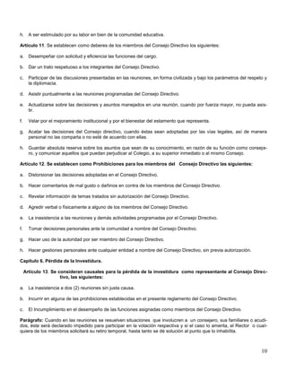 h. A ser estimulado por su labor en bien de la comunidad educativa.
Artículo 11. Se establecen como deberes de los miembros del Consejo Directivo los siguientes:
a. Desempeñar con solicitud y eficiencia las funciones del cargo.
b. Dar un trato respetuoso a los integrantes del Consejo Directivo.
c.

Participar de las discusiones presentadas en las reuniones, en forma civilizada y bajo los parámetros del respeto y
la diplomacia.

d. Asistir puntualmente a las reuniones programadas del Consejo Directivo.
e. Actualizarse sobre las decisiones y asuntos manejados en una reunión, cuando por fuerza mayor, no pueda asistir.
f.

Velar por el mejoramiento institucional y por el bienestar del estamento que representa.

g. Acatar las decisiones del Consejo directivo, cuando éstas sean adoptadas por las vías legales, así de manera
personal no las comparta o no esté de acuerdo con ellas.
h. Guardar absoluta reserva sobre los asuntos que sean de su conocimiento, en razón de su función como consejero, y comunicar aquellos que puedan perjudicar al Colegio, a su superior inmediato o al mismo Consejo.
Artículo 12. Se establecen como Prohibiciones para los miembros del Consejo Directivo las siguientes:
a. Distorsionar las decisiones adoptadas en el Consejo Directivo.
b. Hacer comentarios de mal gusto o dañinos en contra de los miembros del Consejo Directivo.
c.

Revelar información de temas tratados sin autorización del Consejo Directivo.

d. Agredir verbal o físicamente a alguno de los miembros del Consejo Directivo.
e. La inasistencia a las reuniones y demás actividades programadas por el Consejo Directivo.
f.

Tomar decisiones personales ante la comunidad a nombre del Consejo Directivo.

g. Hacer uso de la autoridad por ser miembro del Consejo Directivo.
h. Hacer gestiones personales ante cualquier entidad a nombre del Consejo Directivo, sin previa autorización.
Capitulo 6. Pérdida de la Investidura.
Artículo 13. Se consideran causales para la pérdida de la investidura como representante al Consejo Directivo, las siguientes:
a. La inasistencia a dos (2) reuniones sin justa causa.
b. Incurrir en alguna de las prohibiciones establecidas en el presente reglamento del Consejo Directivo.
c.

El Incumplimiento en el desempeño de las funciones asignadas como miembros del Consejo Directivo.

Parágrafo: Cuando en las reuniones se resuelven situaciones que involucren a un consejero, sus familiares o acudidos, éste será declarado impedido para participar en la votación respectiva y si el caso lo amerita, el Rector o cualquiera de los miembros solicitará su retiro temporal, hasta tanto se dé solución al punto que lo inhabilita.

10

 