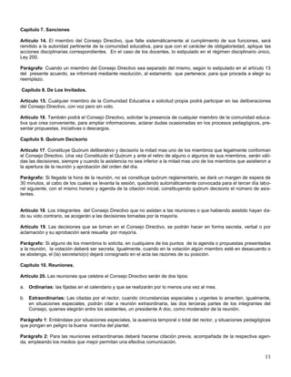 Capítulo 7. Sanciones
Artículo 14. El miembro del Consejo Directivo, que falte sistemáticamente al cumplimiento de sus funciones, será
remitido a la autoridad pertinente de la comunidad educativa, para que con el carácter de obligatoriedad, aplique las
acciones disciplinarias correspondientes. En el caso de los docentes, lo estipulado en el régimen disciplinario único,
Ley 200.
Parágrafo: Cuando un miembro del Consejo Directivo sea separado del mismo, según lo estipulado en el artículo 13
del presente acuerdo, se informará mediante resolución, al estamento que pertenece, para que proceda a elegir su
reemplazo.
Capítulo 8. De Los Invitados.
Artículo 15. Cualquier miembro de la Comunidad Educativa a solicitud propia podrá participar en las deliberaciones
del Consejo Directivo, con voz pero sin voto.
Artículo 16. También podrá el Consejo Directivo, solicitar la presencia de cualquier miembro de la comunidad educativa que crea conveniente, para ampliar informaciones, aclarar dudas ocasionadas en los procesos pedagógicos, presentar propuestas, iniciativas o descargos.
Capítulo 9. Quórum Decisorio
Artículo 17. Constituye Quórum deliberativo y decisorio la mitad mas uno de los miembros que legalmente conforman
el Consejo Directivo. Una vez Constituido el Quórum y ante el retiro de alguno o algunos de sus miembros, serán válidas las decisiones, siempre y cuando la asistencia no sea inferior a la mitad mas uno de los miembros que asistieron a
la apertura de la reunión y aprobación del orden del día.
Parágrafo: Si llegada la hora de la reunión, no se constituye quórum reglamentario, se dará un margen de espera de
30 minutos, al cabo de los cuales se levanta la sesión, quedando automáticamente convocada para el tercer día laboral siguiente, con el mismo horario y agenda de la citación inicial, constituyendo quórum decisorio el número de asistentes.

Artículo 18. Los integrantes del Consejo Directivo que no asistan a las reuniones o que habiendo asistido hayan dado su voto contrario, se acogerán a las decisiones tomadas por la mayoría.
Artículo 19. Las decisiones que se toman en el Consejo Directivo, se podrán hacer en forma secreta, verbal o por
aclamación y su aprobación será resuelta por mayoría.
Parágrafo: Si alguno de los miembros lo solicita, en cualquiera de los puntos de la agenda o propuestas presentadas
a la reunión, la votación deberá ser secreta. Igualmente, cuando en la votación algún miembro esté en desacuerdo o
se abstenga, el (la) secretario(o) dejará consignado en el acta las razones de su posición.
Capítulo 10. Reuniones.
Artículo 20. Las reuniones que celebre el Consejo Directivo serán de dos tipos:
a. Ordinarias: las fijadas en el calendario y que se realizarán por lo menos una vez al mes.
b. Extraordinarias: Las citadas por el rector, cuando circunstancias especiales y urgentes lo ameriten, igualmente,
en situaciones especiales, podrán citar a reunión extraordinaria, las dos terceras partes de los integrantes del
Consejo, quienes elegirán entre los asistentes, un presidente A doc, como moderador de la reunión.
Parágrafo 1: Entiéndase por situaciones especiales, la ausencia temporal o total del rector, y situaciones pedagógicas
que pongan en peligro la buena marcha del plantel.
Parágrafo 2: Para las reuniones extraordinarias deberá hacerse citación previa, acompañada de la respectiva agenda, empleando los medios que mejor permitan una efectiva comunicación.

11

 