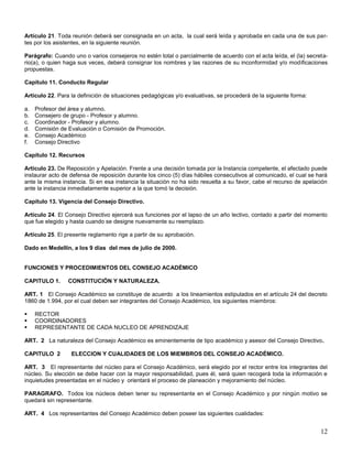 Artículo 21. Toda reunión deberá ser consignada en un acta, la cual será leída y aprobada en cada una de sus partes por los asistentes, en la siguiente reunión.
Parágrafo: Cuando uno o varios consejeros no estén total o parcialmente de acuerdo con el acta leída, el (la) secretario(a), o quien haga sus veces, deberá consignar los nombres y las razones de su inconformidad y/o modificaciones
propuestas.
Capítulo 11. Conducto Regular
Artículo 22. Para la definición de situaciones pedagógicas y/o evaluativas, se procederá de la siguiente forma:
a.
b.
c.
d.
e.
f.

Profesor del área y alumno.
Consejero de grupo - Profesor y alumno.
Coordinador - Profesor y alumno.
Comisión de Evaluación o Comisión de Promoción.
Consejo Académico
Consejo Directivo

Capítulo 12. Recursos
Artículo 23. De Reposición y Apelación. Frente a una decisión tomada por la Instancia competente, el afectado puede
instaurar acto de defensa de reposición durante los cinco (5) días hábiles consecutivos al comunicado, el cual se hará
ante la misma instancia. Si en esa instancia la situación no ha sido resuelta a su favor, cabe el recurso de apelación
ante la instancia inmediatamente superior a la que tomó la decisión.
Capítulo 13. Vigencia del Consejo Directivo.
Artículo 24. El Consejo Directivo ejercerá sus funciones por el lapso de un año lectivo, contado a partir del momento
que fue elegido y hasta cuando se designe nuevamente su reemplazo.
Artículo 25. El presente reglamento rige a partir de su aprobación.
Dado en Medellín, a los 9 días del mes de julio de 2000.

FUNCIONES Y PROCEDIMIENTOS DEL CONSEJO ACADÉMICO
CAPITULO 1.

CONSTITUCIÓN Y NATURALEZA.

ART. 1 El Consejo Académico se constituye de acuerdo a los lineamientos estipulados en el artículo 24 del decreto
1860 de 1.994, por el cual deben ser integrantes del Consejo Académico, los siguientes miembros:




RECTOR
COORDINADORES
REPRESENTANTE DE CADA NUCLEO DE APRENDIZAJE

ART. 2 La naturaleza del Consejo Académico es eminentemente de tipo académico y asesor del Consejo Directivo.
CAPITULO 2

ELECCION Y CUALIDADES DE LOS MIEMBROS DEL CONSEJO ACADÉMICO.

ART. 3 El representante del núcleo para el Consejo Académico, será elegido por el rector entre los integrantes del
núcleo. Su elección se debe hacer con la mayor responsabilidad, pues él, será quien recogerá toda la información e
inquietudes presentadas en el núcleo y orientará el proceso de planeación y mejoramiento del núcleo.
PARAGRAFO. Todos los núcleos deben tener su representante en el Consejo Académico y por ningún motivo se
quedará sin representante.
ART. 4 Los representantes del Consejo Académico deben poseer las siguientes cualidades:

12

 