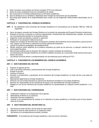 a.
b.
c.
d.
e.

Estar vinculado como profesor de tiempo completo (PTC) a la institución.
Gozar de buena aceptación entre sus compañeros de núcleo.
Ser reconocido en el ambito profesional por su formación académica.
Que se destaque por su seriedad y objetividad para manejar las situaciones que se presenten.
Que tenga gran sentido de la responsabilidad para cumplir con las exigencias institucionales relacionadas con el
núcleo.

CAPITULO 3 FUNCIONES DEL CONSEJO ACADÉMICO.
ART. 5

a.
b.
c.
d.
e.
f.
g.
h.
i.
j.

Se establecen como funciones del Consejo Académico en concordancia con el decreto 1860 de 1.994 las
siguientes.

Servir de órgano consultor del Consejo Directivo en la revisión de propuestas del Proyecto Educativo Institucional.
Estudiar el currículo y propiciar su contínuo mejoramiento, introduciendo las modificaciones y ajustes, de acuerdo
con el procedimiento previsto en el presente decreto.
Organizar el plan de estudios y orientar su ejecución.
Participar en la evaluación institucional anual.
Integrar los consejos de docentes para la evaluación periódica del rendimiento de los educandos y para la promoción, asignar sus funciones y supervisar el proceso general de evaluación.
Liderar la orientación pedagógica del establecimiento.
Recibir reclamos sobre aspectos de la práctica evaluativa por parte de los alumnos o cualquier miembro de la
Comunidad Educativa.
Recomendar políticas para la donación del material y medios auxiliares de enseñanza.
Las decisiones del Consejo Académico se emitirán mediante acuerdos y/o comunicado oficial escrito previa aprobación del mismo.
Las demás funciones afines o complementarias con las anteriores que le atribuya el P.E.I.

CAPITULO 4 FUNCIONES DE LOS MIEMBROS DEL CONSEJO ACADÉMICO.
ART. 6 SON FUNCIONES DEL RECTOR.
a.
b.
c.
d.
e.
f.
g.
h.
i.

Preparar la agenda del día.
Citar a reuniones ordinarias y extraordinarias del Consejo Académico.
Presidir la reunión.
Verificar el Quórum.
Someter a consideración y aprobación de los miembros del Consejo Académico, el orden del día y las actas de
cada reunión.
Representar legalmente el Consejo Académico.
Informar a la Comunidad Educativa en general las decisiones tomadas en el Consejo Académico.
Nombrar los responsables de las comisiones de apoyo a las actividades del Consejo Académico.
Delegar en uno de los miembros del Consejo Académico su representante en cualquier evento académico ó comité.

ART. 7 SON FUNCIONES DEL COORDINADOR.
a.
b.
c.
d.

Colaborarle al Rector en la preparación de la agenda.
Reemplazar al Rector en su ausencia.
Presentar informes académicos.
Orientar a los representantes de núcleos en lo referente a la parte académica y normativa para el buen desempeño de la misma.

ART. 8 SON FUNCIONES DEL SECRETARIO (A).
a.
b.
c.

Dar lectura al orden del día y de las actas de cada sesión.
Elaborar el acta de cada reunión en su respectivo orden.
Dar lectura a la correspondencia enviada y recibida.

PARAGRAFO. El secretario(a) del Consejo Académico, será uno de los miembros.

13

 