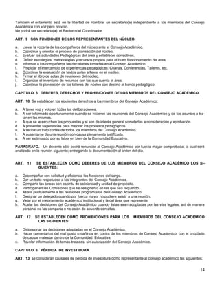Tambien el estamento está en la libertad de nombrar un secretario(a) independiente a los miembros del Consejo
Académico con voz pero no voto.
No podrá ser secretario(a), el Rector ni el Coordinador.
ART. 9 SON FUNCIONES DE LOS REPRESENTANTES DEL NÚCLEO.
a.
b.
c.
d.
e.
f.
g.
h.
i.
j.

Llevar la vocería de los compañeros del núcleo ante el Consejo Académico.
Coordinar y orientar el proceso de planeación del núcleo.
Evaluar las actividades Pedagógicas del área y establecer correctivos.
Definir estrategias, metodologias y recursos propios para el buen funcionamiento del área.
Informar a los compañeros las decisiones tomadas en el Consejo Académico.
Propiciar el intercambio de experiencias pedagógicas: Charlas, Conferencias, Talleres, etc.
Coordinar la evaluación de textos guías a llevar en el núcleo.
Firmar el libro de actas de reuniones del núcleo.
Organizar el inventario de recursos con los que cuenta el área.
Coordinar la planeación de los talleres del núcleo con destino al banco pedagógico.

CAPITULO 5 DEBERES, DERECHOS Y PROHIBICIONES DE LOS MIEMBROS DEL CONSEJO ACADÉMICO.
ART. 10 Se establacen los siguientes derechos a los miembros del Consejo Académico:
a.
b.
c.
d.
e.
f.
g.

A tener voz y voto en todas las deliberaciones.
A ser informado oportunamente cuando se hicieren las reuniones del Consejo Académico y de los asuntos a tratar en las mismas.
A que se le escuchen las propuestas y si son de interés general someterlas a consideración y aprobación.
A presentar sugerencias para mejorar los procesos pedagógicos.
A recibir un trato cortés de todos los miembros del Consejo Académico.
A ausentarse de una reunión con causa plenamente justificada.
A ser estimulado por su labor en bien de la Comunidad Educativa.

PARAGRAFO. Un docente sólo podrá renunciar al Consejo Académico por fuerza mayor comprobada, la cual será
analizada en la reunión siguiente; entregando la documentación al orden del día.

ART. 11

a.
b.
c.
d.
e.
f.
g.
h.

Desempeñar con solicitud y eficiencia las funciones del cargo.
Dar un trato respetuoso a los integrantes del Consejo Académico.
Compartir las tareas con espiritu de solidaridad y unidad de propósito.
Participar en las Comisiones que se designen o en las que sea requerido.
Asistir puntualmente a las reuniones programadas del Consejo Académico.
Designar un delegado cuando por fuerza mayor no pudiere asistir a una reunión.
Velar por el mejoramiento académico institucional y la del área que represente.
Acatar las decisiones del Consejo Académico cuando éstas sean adoptadas por las vías legales, así de manera
personal no las comparta o no estén de acuerdo con ellas.

ART. 12

a.
b.
c.

SE ESTABLECEN COMO DEBERES DE LOS MIEMBROS DEL CONSEJO ACADÉMICO LOS SIGUIENTES:

SE ESTABLECEN COMO PROHIBICIONES PARA LOS
LAS SIGUIENTES:

MIEMBROS DEL CONSEJO ACADÉMICO

Distorsionar las decisiones adoptadas en el Consejo Académico.
Hacer comentarios del mal gusto o dañinos en contra de los miembros de Consejo Académico, con el propósito
de causar malestar dentro de la Comunidad Educativa.
Revelar información de temas tratados, sin autorización del Consejo Académico.

CAPITULO 6 PÉRDIDA DE INVESTIDURA.
ART. 13 se consideran causales de pérdida de investidura como representante al consejo académico las siguientes:

14

 