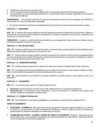 a.
b.
c.

Inasistencia a dos reuniones sin justa causa.
Incurrir en algunas de las prohibiciones establecidas en el presente reglamento del Consejo Académico.
Incumplimiento y/o falta de idoneidad profesional en el desempeño de las funciones asignadas como miembros
del Consejo Académico.

PARAGRAFOS.
Se considera justificada la ausencia previamente anunciada ante el presidente que obedezca a
fuerza mayor o en casos de calamidad comprobada.


En caso de inasistencia justificada será potestad del Consejo Académico decidir la permanencia del consejero.

CAPITULO 7 SANCIONES.
ART. 14 el miembro del consejo académico que falte sistematicamente al cumplimiento de sus funciones, deberes y
prohibiciones, será sancionado de acuerdo a lo estipulado en el regimen disciplinario único ley 200. competencia que
recaerá en el inmediato superior.
PARAGRAFO. Cuando un miembro del Consejo Académico, sea separado del mismo, el área será citada a reunión
y el Rector procederá a nombrar su reemplazo.
CAPITULO 9 DE LOS INVITADOS.
ART. 16 cualquier miembro de la comunidad educativa, a solicitud propia y previa aceptación podrá participar de las
deliberaciones del consejo académico con voz pero sin voto.
ART. 17 tambien podrá el consejo académico solicitar la presencia de cualquier miembro de la comunidad educativa
que crea conveniente para ampliar informaciones o aclarar dudas presentadas en los procesos pedagógicos y evaluativos ó sustentar determinaciones tomadas por éste.
CAPITULO 10 QUÓRUM DECISORIO.
ART. 18 Constituye Quórum deliberativo y decisorio la mitad más uno de los miembros del Consejo Académico.
ART. 19 Los integrantes del Consejo Académico que no asistan a las reuniones o que habiendo asistido no hayan
dado su voto favorable, se acogerán a las decisones tomadas por la mayoría.
ART. 20 Las decisiones que se toman en el Consejo Académico se podrán hacer en forma secreta, verbal o por
aclamación.
CAPITULO 11 REUNIONES.
ART. 21
a.
b.

Las reuniones que celebre el Consejo Académico serán:

Ordinarias. Para el año lectivo se hará una por mes, establecidas en el Cronograma Institucional.
Extraordinarias. Se efectuarán en casos especiales, a juicio del presidente o a solicitud de los miembros del
Consejo Académico, expresando el motivo de ella.

CAPITULO 12 CONDUCTO REGULAR.
ART. 22 Para la definición de situaciones pedagógicas y/o evaluativas, se procederá de la siguiente forma:
ASPECTO ACADÉMICO.
a.

EDUCADOR – ALUMNO (A). Búsqueda de las causas que generan la situación objeto de análisis, en el momento oportuno y con el profesor con quién se presenta la dificultad y/o solicitud. Luego se informa al consejero de
grupo haciendo la anotación respectiva en el observador del alumno.

b.

CONSEJERO DE GRUPO – ALUMNO –PADRE DE FAMILIA O ACUDIENTE. Ampliar la información con los
involucrados frente a las situaciones presentadas para buscar alternativas de mejoramiento. Haciendo anotaciones en el observador con las firmas respectivas.

15

 