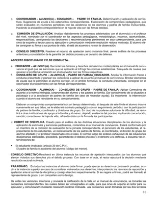 c.

COORDINADOR – ALUMNO(A) – EDUCADOR – PADRE DE FAMILIA. Determinación y aplicación de correctivos. Sugerencia de ayuda a los estamentos correspondientes. Elaboración de compromisos pedagógicos, que
serán evaluados en reuniones periódicas con las asistencia de los alumnos y padres de familia involucrados.
Haciendo la anotación correspondiente en la hoja de vida con las firmas debidas.

d.

COMISIÓN DE EVALUACIÓN. Analizar debidamente los procesos adelantados con el alumno(a) y el profesor
del nivel, nombrado por el coordinador en los aspectos pedagógicos, metodológicos, recursos, oportunidades,
responsabilidad, consignando las decisiones o recomendaciones pertinentes en acta correspondiente, para que
sirva de soporte al rector para su ejecución y comunicación mediante resolución rectoral motivada. El alumno debe consignar su firma y sus puntos de vista, si está de acuerdo o no con la observación.

e.

CONSEJO DIRECTIVO. Resolver el recurso de apelación como instancia final, previo análisis de los procesos
anteriores y constatación de la garantía del debido proceso y el derecho de defensa.

ASPECTO DISCIPLINARIO Y/O DE CONDUCTA.
a. EDUCADOR – ALUMNO (A). Recordar los deberes y derechos del alumno comtemplados en el manual de convivencia al igual que las sanciones que se aplicarán al infringir las normas establecidas. Búsqueda de causas que
generan el problema; anotación en el observador con las firmas respectivas.
f.
CONSEJERO DE GRUPO – ALUMNO(A) – PADRE DE FAMILIA_EDUCADOR. Ampliar la información frente a
conducta presentada y planear los correctivos a aplicar de acuerdo al manual de convivencia. Brindar elementos
de ayuda que le pernmitan al alumno corregir, en el ámbito formativo, la conducta presentada, consignar en el
observador el procedimiento con las firmas correspondientes.
g.

COORDINADOR – ALUMNO(A) – CONSEJERO DE GRUPO – PADRE DE FAMILIA: Aplicar Correctivos de
acuerdo a la norma infringida, conpromiso del alumno y los padres de familia. Dar conocimiento de la situación a
psicología o a la asociación de padres de familia (en caso de necesitar ayuda). Es importante la intervención
cuando el alumno es reincidente en su comportamiento.
Elaborar un compromiso comportamental con un tiempo determinado, si después de este límite el alumno incurre
nuevamente en sus faltas, se le elaborará contrato pedagógico con un seguimiento periódico con la participación
de padres de familia, coordinador y directores de grupo. En caso de no poderse solucionar la dificultad, se remitirá a otras instituciones de apoyo a la familia y al menor, dejando evidencia del proceso implicando concertación,
sanción, correctivo en la hoja de vida, refrendándola con la firma de los participantes.

d. COMITÉ DE DISCIPLINA. Creado para el análisis de las distintas situaciones disciplinarias de los alumnos y la
aplicación de estímulos y sanciones pertinentes, contenidos en el manual de convivencia. Estará conformado por
un miembro de la comisión de evaluación de la jornada correspondiente, el personero de los estudiantes, el representante de los estudiantes, un representante de los padres de familia, el coordinador, el director de grupo del
alumno afectado y el profesor relacionado con el caso. El comité luego del análisis exhaustivo de las situaciones
disciplinarias planteadas, procederá, garantizando el debido proceso y el derecho a la defensa, a escuchar las intervenciones de:


El estudiante implicado (articulo 29 de C.P.N).
El padre de familia o acudiente del alumno (código del menor).

CONSEJO DIRECTIVO.Resolverá en última instancia los recursos de apelación interpuestos por los alumnos que
sientan violados sus derechos y/o el debido proceso. Con base en el acta, el rector ejecutará la decisión mediante
resolución rectoral motivada.
PARAGRAFO. En todas las instancias el alumno debe firmar, puede ejercer su derecho a controvertir pruebas, acudir a la instancia superior en caso de considerar vulnerados sus derechos, interponiendo los recursos de reposición y
apelación ante el comité de disciplina y consejo directivo respectivamente. Si se negare a firmar, podrá ser llamado el
representante de grupo, o un compañero como testigo.
De oídas las versiones anteriores y revisada la calificación de la falta en el manual de convivencia, se tomarán las
decisiones correspondientes, las cuales deben ser consignadas en acta, para que sirva de soporte al rector para su
ejecusión y comunicación mediante resolución rectoral motivada. Las decisiones serán tomadas por las dos terceras

16

 