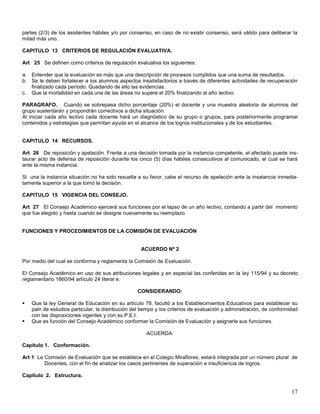 partes (2/3) de los asistentes hábiles y/o por consenso, en caso de no existir consenso, será válido para deliberar la
mitad más uno.
CAPITULO 13 CRITERIOS DE REGULACIÓN EVALUATIVA.
Art 25 Se definen como críterios de regulación evaluativa los siguientes:
a. Entender que la evaluación es más que una descripción de procesos cumplidos que una suma de resultados.
b. Se le deben fortalecer a los alumnos aspectos insatisfactorios a través de diferentes actividades de recuperación
finalizado cada período. Quedando de ello las evidencias.
c. Que la mortalidad en cada una de las áreas no supere el 20% finalizando al año lectivo.
PARAGRAFO. Cuando se sobrepasa dicho porcentaje (20%) el docente y una muestra aleatoria de alumnos del
grupo sustentarán y propondrán correctivos a dicha situación.
Al iniciar cada año lectivo cada docente hará un diagnóstico de su grupo o grupos, para posteriormente programar
contenidos y estrategias que permitan ayuda en el alcance de los logros institucionales y de los estudiantes.

CAPITULO 14 RECURSOS.
Art 26 De reposición y apelación. Frente a una decisión tomada por la instancia competente, el afectado puede instaurar acto de defensa de reposición durante los cinco (5) días hábiles consecutivos al comunicado, el cual se hará
ante la misma instancia.
Si una la instancia situación no ha sido resuelta a su favor, cabe el recurso de apelación ante la insatancia inmediatamente superior a la que tomó la decisión.
CAPITULO 15 VIGENCIA DEL CONSEJO.
Art 27 El Consejo Académico ejercerá sus funciones por el lapso de un año lectivo, contando a partir del momento
que fue elegido y hasta cuando se designe nuevamente su reemplazo.

FUNCIONES Y PROCEDIMIENTOS DE LA COMISIÓN DE EVALUACIÓN

ACUERDO Nº 2
Por medio del cual se conforma y reglamenta la Comisión de Evaluación.
El Consejo Académico en uso de sus atribuciones legales y en especial las conferidas en la ley 115/94 y su decreto
reglamentario 1860/94 artículo 24 literal e.
CONSIDERANDO:



Que la ley General de Educación en su artículo 78, facultó a los Establecimientos Educativos para establecer su
paln de estudios particular, la distribución del tiempo y los criterios de evaluación y adminsitración, de conformidad
con las disposiciones vigentes y con su P.E.I.
Que es función del Consejo Académico conformar la Comisión de Evaluación y asignarle sus funciones.
ACUERDA:

Capitulo 1. Conformación.
Art 1 La Comisión de Evaluación que se establece en el Colegio Miraflores, estará integrada por un número plural de
Docentes, con el fín de analizar los casos pertinentes de superación e insuficiencia de logros.
Capitulo 2. Estructura.

17

 