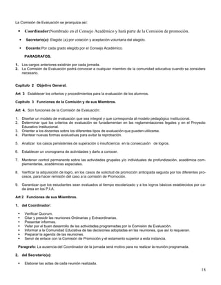 La Comisión de Evaluación se jerarquiza así:



Coordinador:Nombrado en el Consejo Académico y hará parte de la Comisión de promoción.



Secretario(a): Elegido (a) por votación y aceptación voluntaria del elegido.



Docente:Por cada grado elegido por el Consejo Académico.
PARAGRAFOS.

1. Los cargos anteriores existirán por cada jornada.
2. La Comisión de Evaluación podrá convocar a cualquier miembro de la comunidad educativa cuando se considere
necesario.

Capitulo 2 Objetivo General.
Art 3 Establecer los criterios y procedimientos para la evaluación de los alumnos.
Capitulo 3 Funciones de la Comisión y de sus Miembros.
Art 4. Son funciones de la Comisión de Evaluación:
1. Diseñar un modelo de evaluación que sea integral y que corresponda al modelo pedagógico institucional.
2. Determinar que los criterios de evaluación se funadamentan en las reglamentaciones legales y en el Proyecto
Educativo Institucional.
3. Orientar a los docentes sobre los diferentes tipos de evaluación que pueden utilizarse.
4. Plantear nuevas formas evaluativas para evitar la reprobación.
5. Analizar los casos persistentes de superación o insuficiencia en la consecusión de logros.
6. Establecer un cronograma de actividades y darlo a conocer.
7. Mantener control permanente sobre las actividades grupales y/o individuales de profundización, académica complementarias, académicas especiales.
8. Verificar la adquisición de logro, en los casos de solicitud de promoción anticipada seguida por los diferentes procesos, para hacer remisión del caso a la comisión de Promoción.
9. Garantizar que los estudiantes sean evaluados al tiempo escolarizado y a los logros básicos establecidos por cada área en los P.I.A.
Art 2 Funciones de sus Miiembros.
1. del Coordinador:








Verificar Quorum.
Citar y presidir las reuniones Ordinarias y Extraordinarias.
Presentar informes.
Velar por el buen desarrollo de las actividades programadas por la Comisión de Evaluación.
Informar a la Comunidad Educativa de las decisiones adoptadas en las reuniones, que así lo requieran.
Preparar la agenda de las reuniones.
Servir de enlace con la Comisión de Promoción y el estamento superior a esta instancia.

Paragrafo: La ausencia del Coordinador de la jornada será motivo para no realizar la reunión programada.
2. del Secretario(a):


Elaborar las actas de cada reunión realizada.

18

 