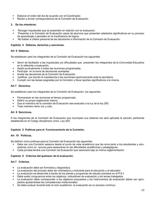 


Elaborar el orden del día de acuerdo con el Coordinador.
Recibir y enviar correspondencia de la Comisión de Evaluación.

3. De los miembros:




Recoger inquietudes que se presenten en relación con la evaluación.
Presentar a la Comisión de Evaluación casos de alumnos que presenten adelantos significativos en su proceso
de aprendizaje o persisten en la insuficiencia de logros.
No hablar a criterio personal de las decisiones e información de la Comisión de Evaluación.

Capitulo 4 Deberes, derechos y sanciones.
Art 6 Deberes.
Se establecen para los integrantes de la Comisión de Evaluación los siguientes:







Servir de facilitador a las inquietudes y/o dificultades que presenten los integrantes de la Comunidad Educativa
en lo referente a evaluación.
Asistir puntualmente a todas las reuniones programadas.
Participar en la toma de decisiones acertadas.
Acatar las decisiones de la Comisión de Evaluación.
Justificar por escrito la inasistencia a las reuniones oportunamente ante la secretaría.
Cumplir con las tareas asignadas por la Comisión y llevar aportes significativos a la misma.

Art 7 Derechos.
Se establecen para los integrantes de la Comisión de Evaluación, los siguientes.





Permanecer en las reuniones el tiempo programado.
Definir su propio reglamento interno.
Que el miembro de la comisión de Evaluación sea evaluado a la luz de la ley 200.
Todo miembro tiene voz y voto.

Art 8 Sanciones.
A los integrantes de la Comisión de Evaluación que incumplan sus deberes les será aplicada la sanción pertinente
establecida en el Codigo disciplinario único. Ley 200.

Capitulo 5 Políticas para el Funcionamiento de la Comisión.
Art 10 Políticas.
Se definen como políticas para la Comisión de Evaluación las siguientes:
 Debe ser una Comisión asesora desde el punto de vista académico que les sirva tanto a los estudiantes y educadores como un recurso para asesorarse en las dificultades académicas y pedagógicas.
 Cada jornada tendrá una Comisión de Evaluación que sesionará bajo la misma reglamentación.
Capitulo 6 Criterios del quehacer de la evaluación.
Art 7 Criterios.







La evaluación debe ser formativa y diagnóstica.
La evaluación del proceso debe ser orientadora y motivante para el educando y el educador.
La evaluación se desarrolla a través de los planes y programas de estudio previstos en el P.E.I.
Debe existir congruencia entre los objetivos, indicadores de evaluación y los temas trabajados.
La evaluación debe corresponder a los objetivos propuestos y los instrumentos de evaluación deben ser apropiados ajustandosea las competencias institucionales.
Se debe evaluar durante todo el ciclo académico. la evaluación es un proceso contínuo.

19

 