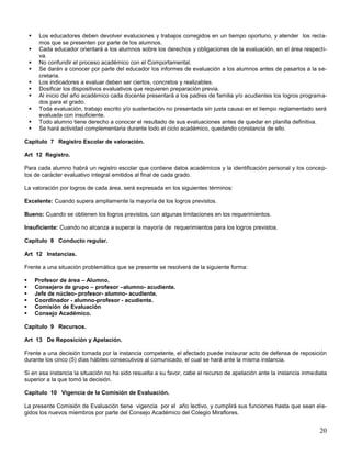 










Los educadores deben devolver evaluciones y trabajos corregidos en un tiempo oportuno, y atender los reclamos que se presenten por parte de los alumnos.
Cada educador orientará a los alumnos sobre los derechos y obligaciones de la evaluación, en el área respectiva.
No confundir el proceso académico con el Comportamental.
Se darán a conocer por parte del educador los informes de evaluación a los alumnos antes de pasarlos a la secretaria.
Los indicadores a evaluar deben ser ciertos, concretos y realizables.
Dosificar los dispositivos evaluativos que requieren preparación previa.
Al inicio del año académico cada docente presentará a los padres de familia y/o acudientes los logros programados para el grado.
Toda evaluación, trabajo escrito y/o sustentación no presentada sin justa causa en el tiempo reglamentado será
evaluada con insuficiente.
Todo alumno tiene derecho a conocer el resultado de sus evaluaciones antes de quedar en planilla definitiva.
Se hará actividad complementaria durante todo el ciclo académico, quedando constancia de ello.

Capitulo 7 Registro Escolar de valoración.
Art 12 Registro.
Para cada alumno habrá un registro escolar que contiene datos académicos y la identificación personal y los conceptos de carácter evaluativo integral emitidos al final de cada grado.
La valoración por logros de cada área, será expresada en los siguientes términos:
Excelente: Cuando supera ampliamente la mayoría de los logros previstos.
Bueno: Cuando se obtienen los logros previstos, con algunas limitaciones en los requerimientos.
Insuficiente: Cuando no alcanza a superar la mayoría de requerimientos para los logros previstos.
Capitulo 8 Conducto regular.
Art 12 Instancias.
Frente a una situación problemática que se presente se resolverá de la siguiente forma:







Profesor de área – Alumno.
Consejero de grupo – profesor –alumno- acudiente.
Jefe de núcleo- profesor- alumno- acudiente.
Coordinador - alumno-profesor - acudiente.
Comisión de Evaluación
Consejo Académico.

Capitulo 9 Recursos.
Art 13 De Reposición y Apelación.
Frente a una decisión tomada por la instancia competente, el afectado puede instaurar acto de defensa de reposición
durante los cinco (5) días hábiles consecutivos al comunicado, el cual se hará ante la misma instancia.
Si en esa instancia la situación no ha sido resuelta a su favor, cabe el recurso de apelación ante la instancia inmediata
superior a la que tomó la decisión.
Capitulo 10 Vigencia de la Comisión de Evaluación.
La presente Comisión de Evaluación tiene vigencia por el año lectivo, y cumplirá sus funciones hasta que sean elegidos los nuevos miembros por parte del Consejo Académico del Colegio Miraflores.

20

 