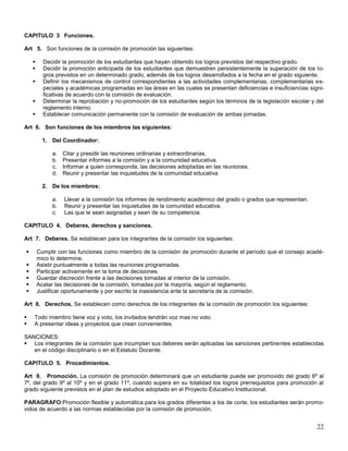 CAPITULO 3 Funciones.
Art 5. Son funciones de la comisión de promoción las siguientes:






Decidir la promoción de los estudiantes que hayan obtenido los logros previstos del respectivo grado.
Decidir la promoción anticipada de los estudiantes que demuestren persistentemente la superación de los logros previstos en un determinado grado, además de los logros desarrollados a la fecha en el grado siguiente.
Definir los mecanismos de control correspondientes a las actividades complementarias, complementarias especiales y académicas programadas en las áreas en las cuales se presentan deficiencias e insuficiencias significativas de acuerdo con la comisión de evaluación.
Determinar la reprobación y no-promoción de los estudiantes según los términos de la legislación escolar y del
reglamento interno.
Establecer comunicación permanente con la comisión de evaluación de ambas jornadas.

Art 6. Son funciones de los miembros las siguientes:
1. Del Coordinador:
a.
b.
c.
d.

Citar y presidir las reuniones ordinarias y extraordinarias.
Presentar informes a la comisión y a la comunidad educativa.
Informar a quien corresponda, las decisiones adoptadas en las reuniones.
Reunir y presentar las inquietudes de la comunidad educativa

2. De los miembros:
a.
b.
c.

Llevar a la comisión los informes de rendimiento académico del grado o grados que representan.
Reunir y presentar las inquietudes de la comunidad educativa.
Las que le sean asignadas y sean de su competencia.

CAPITULO 4. Deberes, derechos y sanciones.
Art 7. Deberes. Se establecen para los integrantes de la comisión los siguientes:







Cumplir con las funciones como miembro de la comisión de promoción durante el período que el consejo académico lo determine.
Asistir puntualmente a todas las reuniones programadas.
Participar activamente en la toma de decisiones.
Guardar discreción frente a las decisiones tomadas al interior de la comisión.
Acatar las decisiones de la comisión, tomadas por la mayoría, según el reglamento.
Justificar oportunamente y por escrito la inasistencia ante la secretaría de la comisión.

Art 8. Derechos. Se establecen como derechos de los integrantes de la comisión de promoción los siguientes:



Todo miembro tiene voz y voto, los invitados tendrán voz mas no voto.
A presentar ideas y proyectos que crean convenientes.

SANCIONES:
 Los integrantes de la comisión que incumplan sus deberes serán aplicadas las sanciones pertinentes establecidas
en el código disciplinario o en el Estatuto Docente.
CAPITULO 5. Procedimientos.
Art 9. Promoción. La comisión de promoción determinará que un estudiante puede ser promovido del grado 6º al
7º, del grado 9º al 10º y en el grado 11º, cuando supera en su totalidad los logros prerrequisitos para promoción al
grado siguiente previstos en el plan de estudios adoptado en el Proyecto Educativo Institucional.
PARAGRAFO:Promoción flexible y automática para los grados diferentes a los de corte, los estudiantes serán promovidos de acuerdo a las normas establecidas por la comisión de promoción.

22

 