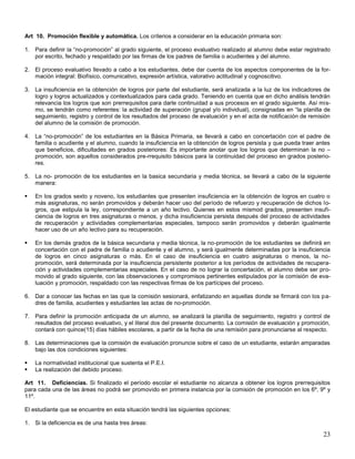 Art 10. Promoción flexible y automática. Los críterios a considerar en la educación primaria son:
1. Para definir la “no-promoción” al grado siguiente, el proceso evaluativo realizado al alumno debe estar registrado
por escrito, fechado y respaldado por las firmas de los padres de familia o acudientes y del alumno.
2. El proceso evaluativo llevado a cabo a los estudiantes, debe dar cuenta de los aspectos componentes de la formación integral: Biofísico, comunicativo, expresión artística, valorativo actitudinal y cognoscitivo.
3. La insuficiencia en la obtención de logros por parte del estudiante, será analizada a la luz de los indicadores de
logro y logros actualizados y contextualizados para cada grado. Teniendo en cuenta que en dicho análisis tendrán
relevancia los logros que son prerrequisitos para darle continuidad a sus procesos en el grado siguiente. Así mismo, se tendrán como referentes: la actividad de superación (grupal y/o individual), consignadas en “la planilla de
seguimiento, registro y control de los resultados del proceso de evaluación y en el acta de notificación de remisión
del alumno de la comisión de promoción.
4. La “no-promoción” de los estudiantes en la Básica Primaria, se llevará a cabo en concertación con el padre de
familia o acudiente y el alumno, cuando la insuficiencia en la obtención de logros persista y que pueda traer antes
que beneficios, dificultades en grados posteriores: Es importante anotar que los logros que determinan la no –
promoción, son aquellos considerados pre-rrequisito básicos para la continuidad del proceso en grados posteriores.
5. La no- promoción de los estudiantes en la basica secundaria y media técnica, se llevará a cabo de la siguiente
manera:


En los grados sexto y noveno, los estudiantes que presenten insuficiencia en la obtención de logros en cuatro o
más asignaturas, no serán promovidos y deberán hacer uso del período de refuerzo y recuperación de dichos logros, que estipula la ley, correspondiente a un año lectivo. Quienes en estos mismod grados, presenten insuficiencia de logros en tres asignaturas o menos, y dicha insuficiencia persista después del proceso de actividades
de recuperación y actividades complementarias especiales, tampoco serán promovidos y deberán igualmente
hacer uso de un año lectivo para su recuperación.



En los demás grados de la básica secundaria y media técnica, la no-promoción de los estudiantes se definirá en
concertación con el padre de familia o acudiente y el alumno, y será igualmente determinadas por la insuficiencia
de logros en cinco asignaturas o más. En el caso de insuficiencia en cuatro asignaturas o menos, la nopromoción, será determinada por la insuficiencia persistente posterior a los períodos de actividades de recuperación y actividades complementarias especiales. En el caso de no lograr la concertación, el alumno debe ser promovido al grado siguiente, con las observaciones y compromisos pertinentes estipulados por la comisión de evaluación y promoción, respaldado con las respectivas firmas de los partícipes del proceso.

6. Dar a conocer las fechas en las que la comisión sesionará, enfatizando en aquellas donde se firmará con los padres de familia, acudientes y estudiantes las actas de no-promoción.
7. Para definir la promoción anticipada de un alumno, se analizará la planilla de seguimiento, registro y control de
resultados del proceso evaluativo, y el literal dos del presente documento. La comisión de evaluación y promoción,
contará con quince(15) días hábiles escolares, a partir de la fecha de una remisión para pronunciarse al respecto.
8. Las determinaciones que la comisión de evaluación pronuncie sobre el caso de un estudiante, estarán amparadas
bajo las dos condiciones siguientes:



La normatividad institucional que sustenta el P.E.I.
La realización del debido proceso.

Art 11. Deficiencias. Si finalizado el período escolar el estudiante no alcanza a obtener los logros prerrequisitos
para cada una de las áreas no podrá ser promovido en primera instancia por la comisión de promoción en los 6º, 9º y
11º.
El estudiante que se encuentre en esta situación tendrá las siguientes opciones:
1. Si la deficiencia es de una hasta tres áreas:

23

 