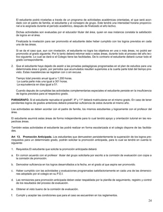 El estudiante podrá nivelarlas a través de un programa de actividades académicas orientadas, el que será acordado con el padre de familia, el estudiante y el consejero de grupo. Este tendrá una intensidad horaria proporcional a la asignada durante el período académico, después de finalizado el año lectivo.
Dichas actividades son evaluadas por el educador titular del área, quien en esa instancia constata la satisfación
de logros en el área.
Finalizada la nivelación para ser promovido el estudiante debe heber cumplido con los logros previstos en cada
una de las áreas.
Si se da el caso que, aun con nivelación, el estudiante no logra los objetivos en una o más áreas, no podrá ser
promovido al grado siguiente. Por lo tanto deberá retomar esta o estas áreas, durante todo el proceso del año lectivo siguiente. Lo cual se dará si el Colegio tiene las facilidades. De lo contrario el estudiante deberá cursar todo el
grado correspondiente.
2. Que el estudiante haya dejado de asistir a las jornadas pedagógicas programadas en el plan de estudios para una
determinada área o grado, por períodos que acumulados resulten superiores a la cuarta parte total del tiempo previsto. Estas inasistencias se registran con o sin excusa.
Tiempo total previsto anual igual a 1.200 horas.
La cuarta parte más una igual a 301 horas.
La equivalencia en días igual a 51.
Cuando depués de cumplidas las actividades complementarias especiales el estudiante persiste en la insuficiencia
de logros previstos para el respectivo grado.
PARAGRAFO. Si el estudiante reprueba el grado6º, 9º y 11º deberá matricularse en el mismo grado. En caso de tener
pendientes logros de grados anteriores deberá presentar suficiencia de estos durante el mismo año.
Lsa actividades se deben acordar con el padre de familia, los mismos estudiantes y logicamente con el profesor del
área.
El estudiante asumirá estas áreas de forma independiente para lo cual tendrá apoyo y orientación tutorial en las respectivas áreas.
También estas actividades el estudiante las podrá realizar en forma escolarizada si el colegio dispone de las facilidades.
Art 13. Promoción Anticipada. Los estudiantes que demuestren persistentemente la superación de los logros prerrequisitos para un determinado grado, podrán solicitar la promoción anticipada, para lo cual se tendrá en cuenta lo
siguiente:
1. Requisitos.El estudiante que solicite la promoción anticipada deberá
a. En común acuerdo con el profesor titular del grupo solicitarla por escrito a la comisión de evaluación con copia a
la comisión de promoción.
b. Demostrar suficiencia en los logros desarrollados a la fecha, en el grado al que aspira ser promovido.
c.

Haber cumplido con las actividades y evaluaciones programadas satisfactoriamente en cada una de las dimensiones adoptado por el colegio en su P.E.I.

d. Las remisiones para promoción anticipada deben estar respaldada por la planilla de seguimiento, registro y control
de los resultados del proceso de evaluación.
e. Obtener el visto bueno de la comisión de evaluación.
f.

Cumplir y aceptar las condiciones que para el caso se escuentren en los reglamentos.

24

 
