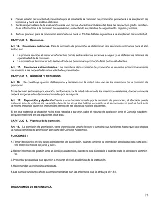 2. Previo estudio de la solicitud presentada por el estudiante la comisión de promoción, procederá a la aceptación de
la misma y hará los análisis del caso.
3. Serán responsables de la evaluación cada uno de los educadores titulares del área del respectivo grado, remitiendo al informe final a la comisión de evaluación, sustentando en planillas de seguimiento, registro y control.
4. Todo el proceso para la promoción anticipada se hará en 15 días hábiles siguientes a la aceptación de la solicitud.
CAPITULO 6. Reuniones.
Art 14. Reuniones ordinarias. Para la comisión de promoción se determinan dos reuniones ordinarias para el año
lectivo así:



La primera reunión al iniciar el año lectivo donde se trazarán las acciones a seguir y se definen los críterios de
operatividad de la comisión.
La comisión al terminar el año lectivo donde se determina la promoción final de los estudiantes.

Art 15. Reuniones extraordinarias. Los miembros de la comisión de promoción se reunirán extraordinariamente
de acuerdo a las necesidades o las solicitudes presentadas.
CAPITULO 7. QUORÚM Y RECURSOS.
Art 16. Se constituye quorúm deliberatorio y decisorio con la mitad más uno de los miembros de la comisión de
promoción.
Toda decisión se tomará por votación, conformada por la mitad más uno de los miembros asistentes, donde la minoría
deberá acogerse a las decisiones tomadas por la mayoría.
Art 17. Reposición y Apelación.Frente a una decisión tomada por la comisión de promoción, el afectado puede
instaurar acto de defensa de reposición durante los cinco días hábiles consecitivos al comunicado, el cual se hará ante
la misma instancia quien se pronunciará dentro de los diez días hábiles siguientes.
Si en esa instancia la situación no ha sido resuelta a su favor, cabe el recurso de apelación ante el Consejo Académico quien resolverá en los siguientes diez días.
CAPITULO 8. Vigencia de la comisión.
Art 19. La comisión de promoción, tiene vigencia por un año lectivo y cumplirá sus funciones hasta que sea elegida
la nueva comisión de promoción por parte del Consejo Académico.
FUNCIONES :
1.Tomar decisiones en los casos persistentes de superación, cuando amerite la promoción anticipada(esta será posible entre los meses de junio y julio).
2.Rendir informes de gestión ante el consejo académico, cuando le sea solicitado o cuando éste lo considere pertinente.
3.Presentar propuestas que apunten a mejorar el nivel académico de la institución.
4.Recomendar la promoción anticipada.
5.Las demás funciones afines o complementarias con las anteriores que le atribuya el P.E.I.

ORGANISMOS DE DEFENSORÍA.

25

 