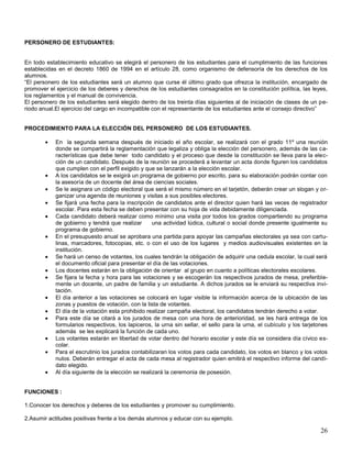 PERSONERO DE ESTUDIANTES:

En todo establecimiento educativo se elegirá el personero de los estudiantes para el cumplimiento de las funciones
establecidas en el decreto 1860 de 1994 en el artículo 28, como organismo de defensoría de los derechos de los
alumnos.
“El personero de los estudiantes será un alumno que curse él último grado que ofrezca la institución, encargado de
promover el ejercicio de los deberes y derechos de los estudiantes consagrados en la constitución política, las leyes,
los reglamentos y el manual de convivencia.
El personero de los estudiantes será elegido dentro de los treinta días siguientes al de iniciación de clases de un periodo anual.El ejercicio del cargo en incompatible con el representante de los estudiantes ante el consejo directivo”

PROCEDIMIENTO PARA LA ELECCIÓN DEL PERSONERO DE LOS ESTUDIANTES.
En la segunda semana después de iniciado el año escolar, se realizará con el grado 11º una reunión
donde se compartirá la reglamentación que legaliza y obliga la elección del personero, además de las características que debe tener todo candidato y el proceso que desde la constitución se lleva para la elección de un candidato. Después de la reunión se procederá a levantar un acta donde figuren los candidatos
que cumplen con el perfil exigido y que se lanzarán a la elección escolar.
A los candidatos se le exigirá un programa de gobierno por escrito, para su elaboración podrán contar con
la asesoría de un docente del área de ciencias sociales.
Se le asignara un código electoral que será el mismo número en el tarjetón, deberán crear un slogan y organizar una agenda de reuniones y visitas a sus posibles electores.
Se fijará una fecha para la inscripción de candidatos ante el director quien hará las veces de registrador
escolar. Para esta fecha se deben presentar con su hoja de vida debidamente diligenciada.
Cada candidato deberá realizar como mínimo una visita por todos los grados compartiendo su programa
de gobierno y tendrá que realizar
una actividad lúdica, cultural o social donde presente igualmente su
programa de gobierno.
En el presupuesto anual se aprobara una partida para apoyar las campañas electorales ya sea con cartulinas, marcadores, fotocopias, etc. o con el uso de los lugares y medios audiovisuales existentes en la
institución.
Se hará un censo de votantes, los cuales tendrán la obligación de adquirir una cedula escolar, la cual será
el documento oficial para presentar el día de las votaciones.
Los docentes estarán en la obligación de orientar al grupo en cuanto a políticas electorales escolares.
Se fijara la fecha y hora para las votaciones y se escogerán los respectivos jurados de mesa, preferiblemente un docente, un padre de familia y un estudiante. A dichos jurados se le enviará su respectiva invitación.
El día anterior a las votaciones se colocará en lugar visible la información acerca de la ubicación de las
zonas y puestos de votación, con la lista de votantes.
El día de la votación esta prohibido realizar campaña electoral, los candidatos tendrán derecho a votar.
Para este día se citará a los jurados de mesa con una hora de anterioridad, se les hará entrega de los
formularios respectivos, los lapiceros, la urna sin sellar, el sello para la urna, el cubículo y los tarjetones
además se les explicará la función de cada uno.
Los votantes estarán en libertad de votar dentro del horario escolar y este día se considera día cívico escolar.
Para el escrutinio los jurados contabilizaran los votos para cada candidato, los votos en blanco y los votos
nulos. Deberán entregar el acta de cada mesa al registrador quien emitirá el respectivo informe del candidato elegido.
Al día siguiente de la elección se realizará la ceremonia de posesión.

FUNCIONES :
1.Conocer los derechos y deberes de los estudiantes y promover su cumplimiento.
2.Asumir actitudes positivas frente a los demás alumnos y educar con su ejemplo.

26

 