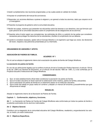 3.Asistir cumplidamente a las reuniones programadas y a las cuales asiste en calidad de invitado.
4.Impulsar el cumplimiento del manual de convivencia.
5.Responder con acciones efectivas a quienes lo eligieron y en general a todos los alumnos, dado que creyeron en él
y lo escogieron.
6.Presentar el programa de gobierno ante la comunidad educativa.
7.Recibir las quejas, reclamos que presenten los educandos sobre las lesiones a sus derechos y las que formule cualquier persona de la comunidad educativa sobre el cumplimiento de las obligaciones de los alumnos.
8.Presentar ante el rector según sus competencias, las solicitudes de oficio o a petición de las partes que consideren
necesarias para proteger los derechos de los estudiantes y facilitar el cumplimiento de sus deberes.
9.Cuando lo considere necesario, apelar ante el Concejo Directivo o el organismo que haga sus veces, las decisiones
del rector, respecto a las peticiones presentadas por su intermedio.

ORGANISMOS DE ASESORÍA Y APOYO.

ASOCIACIÓN DE PADRES DE FAMILIA.
ACUERDO Nº 1
Por el cual se adopta el reglamento interno de la asociación de padres de familia del Colegio Miraflores.
La asociación de padres de familia
En uso de sus atribuciones legales que le confiere el artículo 44 de la Constitución Política Nacional, el artículo 139 de
la ley de 1.994 (Ley General de Educación), en el artículo 30 del decreto 1860 de 1.994, 2 y a las conferidas por el
Proyecto Educativo Institucional del Colegio Miraflores
CONSIDERANDO:
a.
b.
c.
d.

Que en todo establecimiento oficial debe constituirse la asociación de padres de familia.
Que en la labor educativa es factor esencial la colaboración entre mestros, padres de familia y educandos.
Que la asociación de padres de familia es un estamento asesor en la institución educativa.
Que el éxito del trabajo en grupo radica en construir y adoptar un manual de funciones y procedimientos que guie
eficazmente el trabajo.
RESUELVE.

Adoptar el reglamento interno de la Asociación de Padres de Familia.
Capitulo 1. Conformación, objetivos y funciones.
Art 1 La Asociación de Padres de Familia del Colegio Miraflores esta conformada por todos los padres de familia o
acudientes autorizados de los alumnos matriculados.
Art 2 Objetivo General.
Contribuir con la integración de la comunidad educativa del Colegio Miraflores, resaltando y engrandeciendo los valores, la misión y la visión institucional.
Art 3 Objetivos Especificos.

27

 