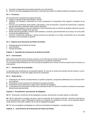 a. Fomentar la integración de los padres de familia en la vida escolar.
b. Promover acciones pedagógicas.educativas y culturales que mejoren la calidad académica de padres y alumnos.
Art 4 Funciones.
Son funciones de la asociación de padres de familia
a. Integrar e impulsar la educación familiar y escolar.
b. Colaborar con maestros y educandos en lo que corresponde a la seguridad moral, higuiene y bienestar de los
alumnos.
c. Procurar una coordinación entre padres y educadores, a afín de descubrir y conocer las inclinaciones y capacidades del educando y orientando hacia su pleno desarrollo.
d. Ofrecer a los planteles el concurso intelectual y moral necesarios para la solución de aquellos problemas que perturben la formación integral de los alumnos.
e. Recibir informes personales y directos sobre asistencia, conducta y aprovechamiento de sus hijos, así como sobre
la marcha del establecimiento.
f. Promover conferencias periódicas y demás acciones que redunden en el mayor conocimiento de la comunidad
educativa y de la asociación en general.

Art 5 Órganos de la Asociación de Padres de Familia.
a. Asamblea general de Padres de Familia.
b. Junta Directiva.
c. Consejo de Padres.
Capitulo 2 Asamblea de la Asociación de Padres de Familia.
Art 6. Convocatoria.
Debe producirse dentro de los primeros cuarenta y cinco (45) días de iniciado el año escolar.
Se convoca a todos los padres de familia de los alumnos o acudientes autorizados.
La convocatoria debe efectuarse con cinco (5) días de antelación por lo menos, en forma conjunta entre la rectoria y la
junta saliente.
Art 7. Coordinación de la asamblea.
La asamblea será coordinada por el presidente saliente. En caso de no existir junta directiva del año anterior o encontrarse desintegrada, el rector del colegio asumirá la coordinación.
Art 8. Orden del día.
a. Presentación del informe correspondiente a la gestión (proyectos y programas) adelantada por la junta que termina la vigencia.
b. Presentación de las funciones de la asociación de padres de familia.
c. Presentación del procedimiento a seguir para la elección de delegados.
d. La secretaria de la junta anterior tomará nota y levantará el acta. En caso de no existir se nombrará una secretaria
temporal para esta asamblea.
Capitulo 3 Procedimiento para elección de delegados.
Art 9. Se procede a la elección de dos delegados por grupo, esta elección se puede realizar en cada salón.
Art 10. En cada salón el consejero de grupo, será el coordinador de la respectiva elección, motivará e informará sobre el procedimiento a seguir. Efectuada la votación se consignan los resulados en el acta, con la respectiva identificación personal, direccción y teléfono de los dos (2) delegados escogidos.
Art 11. Una vez elegidos los delegados se conforma la asamblea de delegados o consejo de padres.
Capitulo 4. Junta Directiva de la Asociación de Padres de Familia.

28

 