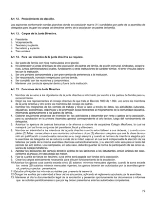 Art 12. Procedimiento de elección.
Los aspirantes conformarán sendas planchas donde se postularán nueve (11) candidatos por parte de la asamblea de
delegados para ocupar los cargos de directivos dentro de la asociación de padres de familia.
Art 13. Cargos de la Junta Directiva.
a.
b.
c.
d.
e.

Presidente.
Vicepresidente.
Tesorero y suplente.
Secretario y suplente.
Tres vocales.

Art 14. Para ser miembro de la junta directiva se requiere.
a. Ser padre de familia con hijos matriculados en el plantel.
b. No pertenecer a juntas directivas de otra asociación de padres de familia, de acción comunal, sindicatos, cooperativas, juntas administradoras locales, fundaciones u otras instituciones de carácter similar, ni tener vinculos laborales con la institución.
c. Ser una persona comprometida y con gran sentido de pertenencia a la institución.
d. Ser responsable, honrado y respetuoso con los demás.
e. Ser cumplido con las reuniones y compromisos.
f. Mantener una conducta ejemplar dentro y fuera de la institución.
Art 15. Funciones de la Junta Directiva.
1. Nombrar de su seno a los dignatarios de la junta directiva e informarlo por escrito a los padres de familia para su
reconocimiento.
2. Elegir los dos representantes al consejo directivo de que trata el Decreto 1860 de 1.994, uno entre los miembros
de la junta directiva y otro entre los miembros del consejo de padres.
3. Nombrar los integrantes de los comités de trabajo y llevar a cabo a través de éstos, las actividades culturales,
educativas, económicas, deportivas y de promoción social tendientes al mejoramiento de la comunidad educativa,
informando oportunamente a los padres de familia.
4. Elaborar anualmente proyectos de inversión de las actividades a desarrollar por renta y gastos de la asociación,
para su aprobación en la primera Asamblea general correspondiente al año lectivo, luego del nombramiento de
delegados.
5. Autorizar la apertura de cuentas bancarias o de ahorros a nombre de asopadres Colegio Miraflores, la cual se
manejará con las firmas conjuntas del presidente, fiscal y el tesorero.
6. Nombrar en interinidad a los miembros de la junta directiva cuando estos faltaren a sus deberes, o cuando completen (3) faltas consecutivas a sus reuniones ordinarias o cinco (5) alternas cualquiera que sea la clase de reunión sin justificación o cuando estos renuncien a su cargo siempre y cuando el número de miembros elegidos por
la asamblea de delegados no se reduzca a más de la mitad, caso en el cual será indispensable la elección de los
faltantes por parte de la misma asamblea citandose extraordinariamente, y su elección sólo será para el resto del
período del año lectivo. Los reemplazos, en todo caso, deberán guardar la norma de participación de las cinco sesiones de Colegio Miraflores.
7. Aprobar las decisiones del consejo directivo acerca de las sanciones a los estudiantes, previo análisis del caso,
conforme al articulo 319 del código del menor.
8. Fijar la cuantía de fianza del tesorero, cuya prima será pagada con fondos de la asociación.
9. Crear los cargos estrictamente necesarios para el buen funcionamiento de la asociación.
10.Autorizar los gastos cuya cuantía exceda cinco (5) salarios minimos mensuales vigentes; cuando la suma exceda
los veinte (20) salarios minimos mensuales vigentes, los gastos deberán ser autorizados por la asamblea general, previos proyectos presentados.
11.Estudiar y finiquitar los informes contables que presenta la tesorería.
12.Otorgar los auxilios por calamidad a favor de los educandos, aplicando el reglamento aprobado por la asamblea.
13. Mantener al día la documentación legal de la asociación y presentar oportunamente los documentos o informes
que se soliciten periódicamente o que por ley deban presentarse ante las autoridades competentes.

29

 