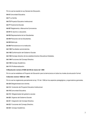 Por la cual se expide la Ley General de Educación.
Art 6 Comunidad Educativa.
Art 7 La familia.
Art 73 Proyecto Educativo Institucional.
Art 77 Autonomía Escolar.
Art 87 Reglamento o Manual de Convivencia.
Art 91 El alumno o educando.
Art 93 Representante de los Estudiantes.
Art 94 Personero de los Estudiantes.
Art 95 Matricula.
Art 96 Permanencia en la institución.
Art 130 Facultades sancionatorias.
Art 142 Conformación del Gobierno Escolar.
Art 143 Consejo directivo de los establecimientos Educativos Estatales.
Art 144 Funciones del Consejo Directivo.
Art 145 Consejo Académico.
Art 111 Profesionalización.
4.Resolución número 01600 del 08 de marzo de 1.994
Por la cual se establece el Proyecto de Educación para la democracia en todos los niveles de educación formal
5.Decreto número 1860 de 1.994.
Por la cual se reglamenta parcialmente la ley 115 de 1.994,en los aspectos pedagógicos y organizativos generales.
Art 30 Obligatoriedad de la familia.
Art 14 Contenido del Proyecto Educativo Institucional.
Art 18 Comunidad Educativa.
Art 19 Obligatoriedad del gobierno escolar.
Art 20 Organos del Gobierno Escolar.
Art 21 Integración del Consejo Directivo.
Art 23 Funciones del Consejo Directivo.
Art 24 Consejo Académico.

3

 