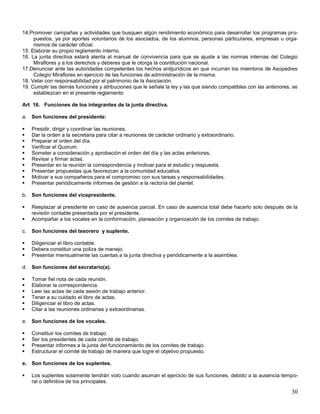 14.Promover campañas y actividades que busquen algún rendimiento económico para desarrollar los programas propuestos, ya por aportes voluntarios de los asociados, de los alumnos, personas particulares, empresas u organismos de carácter oficial.
15. Elaborar su propio reglamento interno.
16. La junta directiva estará atenta al manual de convivencia para que se ajuste a las normas internas del Colegio
Miraflores y a los derechos y deberes que le otorga la cosntitución nacional.
17.Denunciar ante las autoridades competentes los hechos antijurídicos en que incurran los miembros de Asopadres
Colegio Miraflores en ejercicio de las funciones de administración de la misma.
18. Velar con responsabilidad por el patrimonio de la Asociación.
19. Cumplir las demás funciones y atribuciones que le señale la ley y las que siendo compatibles con las anteriores, se
establezcan en el presente reglamento
Art 16. Funciones de los integrantes de la junta directiva.
a. Son funciones del presidente:











Presidir, dirigir y coordinar las reuniones.
Dar la orden a la secretaria para citar a reuniones de carácter ordinario y extraordinario.
Preparar el orden del día.
Verificar el Quorum.
Someter a consideración y aprobación el orden del día y las actas anteriores.
Revisar y firmar actas.
Presentar en la reunión la correspondencia y motivar para el estudio y respuesta.
Presentar propuestas que favorezcan a la comunidad educativa.
Motivar a sus compañeros para el compromiso con sus tareas y responsabilidades.
Presentar periódicamente informes de gestión a la rectoría del plantel.

b. Son funciones del vicepresidente.



Reeplazar al presidente en caso de ausencia parcial. En caso de ausencia total debe hacerlo solo después de la
revisión contable presentada por el presidente.
Acompañar a los vocales en la conformación, planeación y organización de los comites de trabajo.

c.

Son funciones del tesorero y suplente.





Diligenciar el libro contable.
Debera constituir una poliza de manejo.
Presentar mensualmente las cuentas a la junta directiva y periódicamente a la asamblea.

d. Son funciones del secratario(a).







Tomar fiel nota de cada reunión.
Elaborar la correspondencia.
Leer las actas de cada sesión de trabajo anterior.
Tener a su cuidado el libro de actas.
Diligenciar el libro de actas.
Citar a las reuniones ordinarias y extraordinarias.

e. Son funciones de los vocales.





Constituir los comites de trabajo.
Ser los presidentes de cada comité de trabajo.
Presentar informes a la junta del funcionamiento de los comites de trabajo.
Estructurar el comité de trabajo de manera que logre el objetivo propuesto.

e. Son funciones de los suplentes.


Los suplentes solamente tendrán voto cuando asuman el ejercicio de sus funciones, debido a la ausencia temporal o definitiva de los principales.

30

 