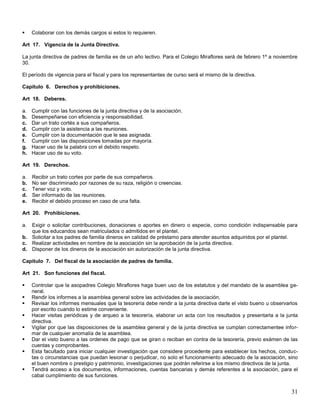 

Colaborar con los demás cargos si estos lo requieren.

Art 17. Vigencia de la Junta Directiva.
La junta directiva de padres de familia es de un año lectivo. Para el Colegio Miraflores será de febrero 1º a noviembre
30.
El período de vigencia para el fiscal y para los representantes de curso será el mismo de la directiva.
Capitulo 6. Derechos y prohibiciones.
Art 18. Deberes.
a.
b.
c.
d.
e.
f.
g.
h.

Cumplir con las funciones de la junta directiva y de la asociación.
Desempeñarse con eficiencia y responsabilidad.
Dar un trato cortés a sus compañeros.
Cumplir con la asistencia a las reuniones.
Cumplir con la documentación que le sea asignada.
Cumplir con las disposiciones tomadas por mayoría.
Hacer uso de la palabra con el debido respeto.
Hacer uso de su voto.

Art 19. Derechos.
a.
b.
c.
d.
e.

Recibir un trato cortes por parte de sus compañeros.
No ser discriminado por razones de su raza, religión o creencias.
Tener voz y voto.
Ser informado de las reuniones.
Recibir el debido proceso en caso de una falta.

Art 20. Prohibiciones.
a.

Exigir o solicitar contribuciones, donaciones o aportes en dinero o especie, como condición indispensable para
que los educandos sean matriculados o admitidos en el plantel.
b. Solicitar a los padres de familia dineros en calidad de préstamo para atender asuntos adquiridos por el plantel.
c. Realizar actividades en nombre de la asociación sin la aprobación de la junta directiva.
d. Disponer de los dineros de la asociación sin autorización de la junta directiva.
Capitulo 7. Del fiscal de la asociación de padres de familia.
Art 21. Son funciones del fiscal.









Controlar que la asopadres Colegio Miraflores haga buen uso de los estatutos y del mandato de la asamblea general.
Rendir los informes a la asamblea general sobre las actividades de la asociación.
Revisar los informes mensuales que la tesorería debe rendir a la junta directiva darle el visto bueno u observarlos
por escrito cuando lo estime conveniente.
Hacer visitas periódicas y de arqueo a la tesorería, elaborar un acta con los resultados y presentarla a la junta
directiva.
Vigilar por que las disposiciones de la asamblea general y de la junta directiva se cumplan correctamentee informar de cualquier anomalía de la asamblea.
Dar el visto bueno a las ordenes de pago que se giran o reciban en contra de la tesorería, previo exámen de las
cuentas y comprobantes.
Esta facultado para iniciar cualquier investigación que considere procedente para establecer los hechos, conductas o circunstancias que puedan lesionar o perjudicar, no solo el funcionamiento adecuado de la asociación, sino
el buen nombre o prestigio y patrimonio, investigaciones que podrán referirse a los mismo directivos de la junta.
Tendrá acceso a los documentos, informaciones, cuentas bancarias y demás referentes a la asociación, para el
cabal cumplimiento de sus funciones.

31

 