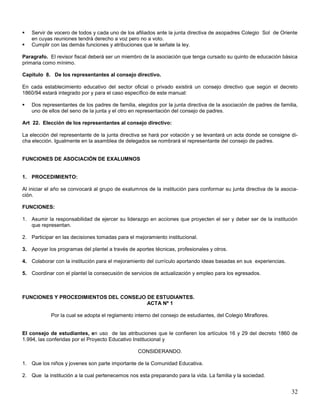 


Servir de vocero de todos y cada uno de los afiliados ante la junta directiva de asopadres Colegio Sol de Oriente
en cuyas reuniones tendrá derecho a voz pero no a voto.
Cumplir con las demás funciones y atribuciones que le señale la ley.

Paragrafo. El revisor fiscal deberá ser un miembro de la asociación que tenga cursado su quinto de educación básica
primaria como mínimo.
Capitulo 8. De los representantes al consejo directivo.
En cada establecimiento educativo del sector oficial o privado existirá un consejo directivo que según el decreto
1860/94 estará integrado por y para el caso específico de este manual:


Dos representantes de los padres de familia, elegidos por la junta directiva de la asociación de padres de familia,
uno de ellos del seno de la junta y el otro en representación del consejo de padres.

Art 22. Elección de los representantes al consejo directivo:
La elección del representante de la junta directiva se hará por votación y se levantará un acta donde se consigne dicha elección. Igualmente en la asamblea de delegados se nombrará el representante del consejo de padres.

FUNCIONES DE ASOCIACIÓN DE EXALUMNOS

1. PROCEDIMIENTO:
Al iniciar el año se convocará al grupo de exalumnos de la institución para conformar su junta directiva de la asociación.
FUNCIONES:
1. Asumir la responsabilidad de ejercer su liderazgo en acciones que proyecten el ser y deber ser de la institución
que representan.
2. Participar en las decisiones tomadas para el mejoramiento institucional.
3. Apoyar los programas del plantel a través de aportes técnicas, profesionales y otros.
4. Colaborar con la institución para el mejoramiento del currículo aportando ideas basadas en sus experiencias.
5. Coordinar con el plantel la consecusión de servicios de actualización y empleo para los egresados.

FUNCIONES Y PROCEDIMIENTOS DEL CONSEJO DE ESTUDIANTES.
ACTA Nº 1
Por la cual se adopta el reglamento interno del consejo de estudiantes, del Colegio Miraflores.

El consejo de estudiantes, en uso de las atribuciones que le confieren los artículos 16 y 29 del decreto 1860 de
1.994, las conferidas por el Proyecto Educativo Institucional y
CONSIDERANDO.
1. Que los niños y jovenes son parte importante de la Comunidad Educativa.
2. Que la institución a la cual pertenecemos nos esta preparando para la vida. La familia y la sociedad.

32

 