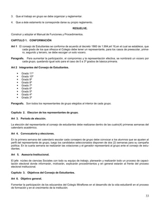 3. Que el trabajo en grupo se debe organizar y reglamentar.
4. Que a éste estamento le corresponde darse su propio reglamento.
RESUELVE.
Construir y adoptar el Manual de Funciones y Procedimientos.
CAPITULO 1. CONFORMACIÓN
Art 1 El consejo de Estudiantes se conforma de acuerdo al decreto 1860 de 1.994,art 16,en el cual se establece, que
cada grado de los que ofrezca el Colegio debe tener un representante, para los casos de preescolar, primero, segundo y tercero, se debe escoger un solo vocero.
Paragrafo. Para aumentar la participación, el compromiso y la representación efectiva, se nombrará un vocero por
cada grupo, quedando igual solo para el caso de 0 a 3º grados de básica primaria.
Art 2 Integrantes del Consejo de Estudiantes.










Grado 11º
Grado 10º
Grado 9º
Grado 8º
Grado 7º
Grado 6º
Grado 5º
Grado 4º
Grado 3º

Paragrafo. Son todos los representantes de grupo elegidos al interior de cada grupo.

Capitulo 2. Eleccion de los representantes de grupo.
Art 3. Periodo de elección.
La elección del representante al consejo de estudiantes debe realizarse dentro de las cuatro(4) primeras semanas del
calendario académico.
Art 4. Convocatoria y elecciones.
En la primera semana del calendario escolar cada consejero de grupo debe convocar a los alumnos que se ajusten al
perfil del representante de grupo, luego los candidatos seleccionados disponen de dos (2) semanas para su campaña
política. En la cuarta semana se realizarán las votaciones y el ganador representará al grupo ante el consejo de estudiantes.
Art 5. Asesoría Institucional.
El jefe núcleo de ciencias Sociales con todo su equipo de trabajo, planearán y realizarán todo un proceso de capacitación electoral donde informarán, motivarán, explicarán procedimientos y en general estarán al frente del proceso
electoral institucional.
Capitulo 3. Objetivos del Consejo de Estudiantes.
Art 6. Objetivo general.
Fomentar la participación de los educandos del Colegio Miraflores en el desarrollo de la vida estudiantil en el proceso
de formación y en el crecimiento de la institución.

33

 