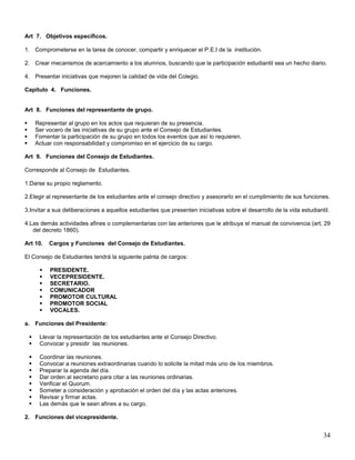 Art 7. Objetivos específicos.
1. Comprometerse en la tarea de conocer, compartir y enriquecer el P.E.I de la institución.
2. Crear mecanismos de acercamiento a los alumnos, buscando que la participación estudiantil sea un hecho diario.
4. Presentar iniciativas que mejoren la calidad de vida del Colegio.
Capitulo 4. Funciones.

Art 8. Funciones del representante de grupo.





Representar al grupo en los actos que requieran de su presencia.
Ser vocero de las iniciativas de su grupo ante el Consejo de Estudiantes.
Fomentar la participación de su grupo en todos los eventos que así lo requieren.
Actuar con responsabilidad y compromiso en el ejercicio de su cargo.

Art 9. Funciones del Consejo de Estudiantes.
Corresponde al Consejo de Estudiantes.
1.Darse su propio reglamento.
2.Elegir al representante de los estudiantes ante el consejo directivo y asesorarlo en el cumplimiento de sus funciones.
3.Invitar a sus deliberaciones a aquellos estudiantes que presenten iniciativas sobre el desarrollo de la vida estudiantil.
4.Las demás actividades afines o complementarias con las anteriores que le atribuya el manual de convivencia (art, 29
del decreto 1860).
Art 10.

Cargos y Funciones del Consejo de Estudiantes.

El Consejo de Estudiantes tendrá la siguiente palnta de cargos:








PRESIDENTE.
VECEPRESIDENTE.
SECRETARIO.
COMUNICADOR
PROMOTOR CULTURAL
PROMOTOR SOCIAL
VOCALES.

a. Funciones del Presidente:



Llevar la representación de los estudiantes ante el Consejo Directivo.
Convocar y presidir las reuniones.










Coordinar las reuniones.
Convocar a reuniones extraordinarias cuando lo solicite la mitad más uno de los miembros.
Preparar la agenda del día.
Dar orden al secretario para citar a las reuniones ordinarias.
Verificar el Quorum.
Someter a consideración y aprobación el orden del día y las actas anteriores.
Revisar y firmar actas.
Las demás que le sean afines a su cargo.

2. Funciones del vicepresidente.

34

 