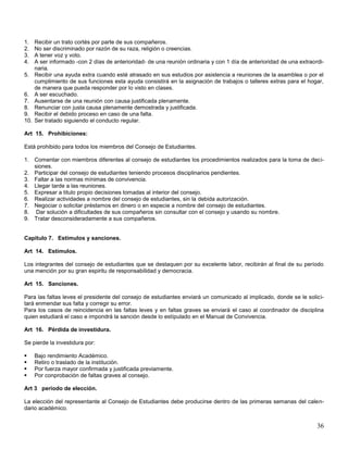 1.
2.
3.
4.
5.

6.
7.
8.
9.
10.

Recibir un trato cortés por parte de sus compañeros.
No ser discriminado por razón de su raza, religión o creencias.
A tener voz y voto.
A ser informado -con 2 días de anterioridad- de una reunión ordinaria y con 1 día de anterioridad de una extraordinaria.
Recibir una ayuda extra cuando esté atrasado en sus estudios por asistencia a reuniones de la asamblea o por el
cumplimiento de sus funciones esta ayuda consistirá en la asignación de trabajos o talleres extras para el hogar,
de manera que pueda responder por lo visto en clases.
A ser escuchado.
Ausentarse de una reunión con causa justificada plenamente.
Renunciar con justa causa plenamente demostrada y justificada.
Recibir el debido proceso en caso de una falta.
Ser tratado siguiendo el conducto regular.

Art 15. Prohibiciones:
Está prohibido para todos los miembros del Consejo de Estudiantes.
1. Comentar con miembros diferentes al consejo de estudiantes los procedimientos realizados para la toma de decisiones.
2. Participar del consejo de estudiantes teniendo procesos disciplinarios pendientes.
3. Faltar a las normas mínimas de convivencia.
4. Llegar tarde a las reuniones.
5. Expresar a titulo propio decisiones tomadas al interior del consejo.
6. Realizar actividades a nombre del consejo de estudiantes, sin la debida autorización.
7. Negociar o solicitar préstamos en dinero o en especie a nombre del consejo de estudiantes.
8. Dar solución a dificultades de sus compañeros sin consultar con el consejo y usando su nombre.
9. Tratar desconsideradamente a sus compañeros.

Capitulo 7. Estímulos y sanciones.
Art 14. Estímulos.
Los integrantes del consejo de estudiantes que se destaquen por su excelente labor, recibirán al final de su período
una mención por su gran espiritu de responsabilidad y democracia.
Art 15. Sanciones.
Para las faltas leves el presidente del consejo de estudiantes enviará un comunicado al implicado, donde se le solicitará enmendar sus falta y corregir su error.
Para los casos de reincidencia en las faltas leves y en faltas graves se enviará el caso al coordinador de disciplina
quien estudiará el caso e impondrá la sanción desde lo estípulado en el Manual de Convivencia.
Art 16. Pérdida de investidura.
Se pierde la investidura por:





Bajo rendimiento Académico.
Retiro o traslado de la institución.
Por fuerza mayor confirmada y justificada previamente.
Por conprobación de faltas graves al consejo.

Art 3 período de elección.
La elección del representante al Consejo de Estudiantes debe producirse dentro de las primeras semanas del calendario académico.

36

 