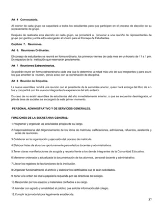 Art 4 Convocatoria.
Al interior de cada grupo se capacitará a todos los estudiantes para que participen en el proceso de elección de su
representante de grupo.
Después de realizada esta elección en cada grupo, se procederá a convocar a una reunión de representantes de
grupo por gardos y entre ellos escogerán al vocero para el Consejo de Estudiantes.
Capitulo 7. Reuniones.
Art 6. Reuniones Ordinarias.
El consejo de estudiantes se reunirá en forma ordinaria, los primeros viernes de cada mes en un horario de 11 a 1 pm.
En espacios de la institución que reservarán previamente.
Art 7 Reuniones Extraordinarias.
Se podrán reunir en forma extraordinaria cada vez que lo determine la mitad más uno de sus integrantes y para asuntos que ameriten la reunión, previo aviso con la coordinación de disciplina.
Art 8 Reunión de Empalme.
La nueva asamblea tendrá una reunión con el presidente de la asmablea anerior, quien hará entrega del libro de actas y compartirá con los nuevos integrantes la experiencia del año anterior.
En caso de no existir asamblea de estudiantes del año inmediatamente anterior, o que se encuentre desintegrada, el
jefe de área de sociales se encargará de este primer momento.

PERSONAL ADMINISTRATIVO Y DE SERVICIOS GENERALES.

FUNCIONES DE LA SECRETARIA GENERAL:
1.Programar y organizar las actividades propias de su cargo.
2.Responsabilizarse del diligenciamiento de los libros de matricula, calificaciones, admisiones, refuerzos, asistencia y
actas de reuniones.
3.Colaborar en la organización y ejecusión del proceso de matricula.
4.Elaborar listas de alumnos oportunamente para efectos docentes y administrativos.
5.Tener claras manifestaciones de acogida y respeto frente a los demás integrantes de la Comunidad Educativa.
6.Mantener ordenada y actualizada la documentación de los alumnos, personal docente y administrativo.
7.Llevar los registros de las funciones de la institución.
8.Organizar funcionalmente el archivo y elaborar los certificados que le sean solicitados.
9.Tener a la orden del día la papelería requerida por las directivas del colegio.
10.Responder por los equipos y materiales confiados a su cargo.
11.Atender con agrado y amabilidad al público que solicite información del colegio.
12.Cumplir la jornada laboral legalmente establecida.

37

 