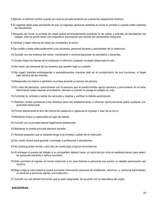 5.Ejercer un estricto control cuando se inicia la jornada teniendo en cuenta los respectivos horarios.
6.El vigilante debe estar pendiente de que no ingresen personas extrañas al iniciar la jornada o cuando estén saliendo
los estudiantes.
7.Después de iniciar la jornada de clase queda erminantemente prohibida la de salida y entrada de estudiantes del
colegio, sólo se podrá hacer con respectiva autorización por escrito del coordinador disciplina.
8.Verificar y dejar informe de todas las novedades al rector.
9.Ser cortés y tratar adecuadamente a los docentes, personal docente y estudiantes de la institucion.
10.Cumplir con las órdenes del rector, coordinador o recomendaciones de secretaria o docentes.
11.Cuidar todos los bienes de la institución e informar cualquier novedad observada en ello.
12.No hacer uso personal de los enseres que queden bajo su cuidado.
13.No ingerir bebidas embriagantes o estupefacientes mientras esté en el cumplimiento de sus funciones, ni llegar
bajo efectos de las mismas.
14.Responder por daños o pérdidas ocurridas durante su tiempo de servicio.
15.En caso de percance, comunicarse con la persona que le pueda brindar apoyo oportuno y permanecer en el establecimiento hasta resolver el problema, siempre y cuando no ponga en peligro su vida.
16.Controlar la entrada y salida de vehiculos y objetos y verificar la debida autorización.
17.Realizar rondas periódicas a los distintos sitios del establecimiento e informar oportunamente sobre cualquier irregularidad observada.
18.Firmar diariamente el libro de control de celaduría o vigilancia al ingresar o salir de su turno.
19.Mantener limpio y organizado el lugar de trabajo.
20.Cumplir con la jornada laboral legalmente establecida.
22.Mantener la puerta principal siempre cerrada.
21.Revisar paquetes que el visitante tenga a la entrada y salida de la institución.
22.No recibir dinero para guardar o entregar a profesores o estudiantes.
23.No podrá guardar armas u otro tipo de cosas bajo ninguna circunstancia.
24.Al entregar el puesto de trabajo a su compañero deberá hacer un recorrido por todo el establecimiento para detectar personas extrañas o daños ocurridos.
25.Sólo permitirá el ingreso en horas nocturnas o en días festivos a personas que porten su debida autorización por
rectoría.
26.Bajo ninguna ciscunstancia podrá sumistrar información personal de profesores, alumnos y personal administrativo docente a personas ajenas a la institución.
27.Cumplir con las demás funciones que le sean asignadas, de acuerdo con la naturaleza del cargo.

ASEADORAS:

39

 