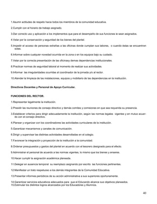 1.Asumir actitudes de respeto hacia todos los miembros de la comunidad educativa.
2.Cumplir con el horario de trabajo asignado.
3.Dar correcto uso y aplicación a los implementos que para el desempeño de sus funciones le sean asignados.
4.Velar por la conservación y seguridad de los bienes del plantel.
5.Impedir el acceso de personas extrañas a las oficinas donde cumplan sus labores, o cuando éstas se encuentren
solas.
6.Informar sobre cualquier novedad ocurrida en la zona o en los equipos bajo su cuidado.
7.Velar por la correcta presentación de las oficinasy demas dependencias institucionales.
8.Practicar normas de seguridad laboral al momento de realizar sus actividades.
9.Informar las irregularidades ocurridas al coordinador de la jornada y/o al rector.
10.Atender la limpieza de las instalaciones, equipos y mobiliario de las dependencias en la institución.

Directivos Docentes y Personal de Apoyo Curricular.

FUNCIONES DEL RECTOR.
1.Representar legalmente la institución.
2.Presidir las reuniones de consejo directivo y demás comites y comisiones en que sea requerida su presencia.
3.Establecer criterios para dirigir adecuadamente la institución, según las normas legales vigentes y en mutuo acuerdo con el consejo directivo.
4.Planear y organizar con los coordinadores las actividades curriculares de la institución.
5.Garantizar mecanismos y canales de comunicación.
6.Dirigir y supervisar las distintas actividades desarrolladas en el colegio.
7.Favorecer la integración y proyección de la institución a la comunidad.
8.Ordenar presupuestos y gastos del plantel en acuerdo con el tesorero designado para el efecto.
9.Administrar el personal de acuerdo a las normas vigentes, lo mismo que los bienes y enseres.
10.Hacer cumplir la asignación académica planeada.
11.Delegar en ausencia temporal su reemplazo asignando por escrito las funciones pertinentes.
12.Manifestar un trato respetuoso a los demás integrantes de la Comunidad Educativa.
13.Presentar informes periódicos de su acción administrativa a sus superiores oportunamente.
14.Garantizar servicios educativos adecuados para que el Educando alcance sus objetivos planeados.
15.Estimular los distintos logros alcanzados por los Educadores y Alumnos.

40

 