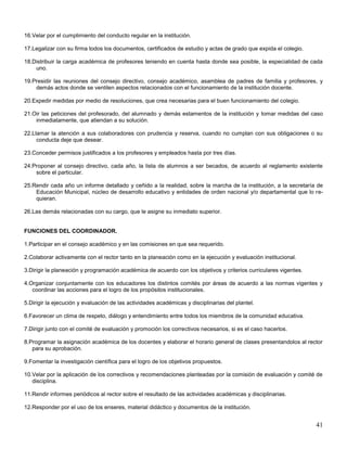 16.Velar por el cumplimiento del conducto regular en la institución.
17.Legalizar con su firma todos los documentos, certificados de estudio y actas de grado que expida el colegio.
18.Distribuir la carga académica de profesores teniendo en cuenta hasta donde sea posible, la especialidad de cada
uno.
19.Presidir las reuniones del consejo directivo, consejo académico, asamblea de padres de familia y profesores, y
demás actos donde se ventilen aspectos relacionados con el funcionamiento de la institución docente.
20.Expedir medidas por medio de resoluciones, que crea necesarias para el buen funcionamiento del colegio.
21.Oir las peticiones del profesorado, del alumnado y demás estamentos de la institución y tomar medidas del caso
inmediatamente, que atiendan a su solución.
22.Llamar la atención a sus colaboradores con prudencia y reserva, cuando no cumplan con sus obligaciones o su
conducta deje que desear.
23.Conceder permisos justificados a los profesores y empleados hasta por tres días.
24.Proponer al consejo directivo, cada año, la lista de alumnos a ser becados, de acuerdo al reglamento existente
sobre el particular.
25.Rendir cada año un informe detallado y ceñido a la realidad, sobre la marcha de la institución, a la secretaría de
Educación Municipal, núcleo de desarrollo educativo y entidades de orden nacional y/o departamental que lo requieran.
26.Las demás relacionadas con su cargo, que le asigne su inmediato superior.

FUNCIONES DEL COORDINADOR.
1.Participar en el consejo académico y en las comisiones en que sea requerido.
2.Colaborar activamente con el rector tanto en la planeación como en la ejecución y evaluación institucional.
3.Dirigir la planeación y programación académica de acuerdo con los objetivos y criterios curriculares vigentes.
4.Organizar conjuntamente con los educadores los distintos comités por áreas de acuerdo a las normas vigentes y
coordinar las acciones para el logro de los propósitos institucionales.
5.Dirigir la ejecución y evaluación de las actividades académicas y disciplinarias del plantel.
6.Favorecer un clima de respeto, diálogo y entendimiento entre todos los miembros de la comunidad educativa.
7.Dirigir junto con el comité de evaluación y promoción los correctivos necesarios, si es el caso hacerlos.
8.Programar la asignación académica de los docentes y elaborar el horario general de clases presentandolos al rector
para su aprobación.
9.Fomentar la investigación científica para el logro de los objetivos propuestos.
10.Velar por la aplicación de los correctivos y recomendaciones planteadas por la comisión de evaluación y comité de
disciplina.
11.Rendir informes periódicos al rector sobre el resultado de las actividades académicas y disciplinarias.
12.Responder por el uso de los enseres, material didáctico y documentos de la institución.

41

 