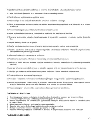 40.Colaborar con la coordinación académica en el normal desarrollo de las actividades diarias del plantel.
41.Llevar los controles y registros en la administración de educadores y alumnos.
42.Rendir informes periódicos de su gestión al rector.
43.Responder por el uso adecuado de materiales y recursos educativos a su cargo.
44.Servir de intermediario en la conciliación de posibles eventualidades presentadas en el desarrollo de la jornada
académica.
45.Promover estrategias que permitan un ambiente de sana convivencia.
46.Vigilar la presentación personal de los alumnos en especial el uso adecuado del uniforme.
47.Orientar a la comunidad educativa hacia la estrategia de prevención, negociación y resolución pacífica de conflictos.
48.Inspirar respeto y educar con el ejemplo.
49.Diseñar estrategias que contribuyan, orienten a la comunidad educativa hacia la sana convivencia.
50.Recibir a los alumnos en la puerta al empezar la jornada, saludándolos cortésmente y haciendo un primer control
de la presentación personal y puntualidad.
51.Informar al rector sobre los retardos de profesores.
52.Recibir de los alumnos los informes de inasistencia y comunicarlos al titular de grupo.
53.Velar por la buena disciplina en todos los actos comunitarios, contando para ello con los profesores y consejeros
de grupo.
54.Velar por la buena marcha de la jornada en todos los aspectos, tanto con los docentes como con los alumnos.
55.Velar por que no haya alumnos deambulando por los corredores o patios durante las horas de clase.
56.Presentar informe al rector sobre lo acontecido.
57. Convocar y presidir las reuniones del comité de disciplina para el seguimiento a los contratos pedagógicos.
58. Reunir semanalmente a los estudiantes de su jornada para dar los reportes de disciplina y enfatizar en las normas
a seguir diariamente, ateniendose a las planteadas en el manual de convivenia escolar.
59. Trazar estrategias y tomar medidas para mantener el aseo y el orden de la institución.

FUNCIONES DEL PSICOLOGO:
1. Servir de apoyo al proceso pedagógico dando alternativas de solución a los casos que le sean remitidos.
2. Asumir con responsabilidad y sentido de pertenencia su papel de orientador.
3. Planear conjuntamente con coordinaciones y profesores estrategias de acción que mejoren la calidad educativa
de los educandos.
4. Brindar tratamiento efectivo y contínuo a los casos presentados.
5. Capacitar a los padres de familia y a los docentes en temas que se requiera.
6. Realizar seguimientos veraces a los casos que esten a su cargo.
7. Presentar informes periódicos al coordinador de disciplina de los procesos que adelanta en la institución.

FUNCIONES DEL EDUCADOR:

43

 