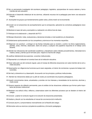 25.Ser un permanente investigador del acontecer pedagógico, legislativo, apropiandose de nuevos saberes y herramientas del acto educativo.
26.Estimular el desarrollo intelectual de los alumnos, utilizando recursos de la pedagogía para tener una educación
integral.
27. Acompañar los grupos que transitoriamente queden solos y dicha misión se le encomiende.

29.Cumplir con el compromiso de acompañamiento que le corresponda, aplicando los correctivos pedagógicos necesarios.
30.Mantener el aseo del aula y acompañar su realización a la última hora de clase.
.
31.Participar en la elaboración y desarrollo del P.E.I
32.Manejar éticamente: notas, evaluaciones y decisiones tomadas a nivel académico y/o disciplinario.
33.Solidarizarse oportunamente con los compañeros y alumnos en los momentos requeridos.
34.Diligenciar con pulcritud y entregar en las fechas indicadas para su revisión y control, los libros reglamentarios,
planillas, actas, informes, observador, diario de campo y cualquier otra papelería requerida en el trabajo como
docente.
35.Atender las indicaciones del coordinador académico y disciplinario sobre métodos.procedimientos, intensidad de la
materia, tareas y demás que le formulen para mejorar la marcha del colegio.
36.Justificar debidamente las ausencias a eventos institucionales.
37.Representar a la institución en eventos fuera de la institución educativa.
38.Hacer adecuado uso del conducto regular, para el manejo de diferentes situaciones con cada miembro de la comunidad educativa.
39.Desempeñar con diligencia las funciones que le sean asignadas, al interior de comisiones o grupos de trabajo institucionales.
40.Ser leal y coherente en su desempeño, de acuerdo con los principios y políticas institucionales.
41. Atender las indicaciones dadas por su jefe de núcleo y/o coordinador de proyectos pedagógicos.
42.Impartir conocimientos claros, actualizados y acordes con los intereses y necesidades de los alumnos, alumnas y
medio social.
43.Generar espacios de reflexión permanente, para el análisis de las situaciones cotidianas que forman parte importante del proceso institucional.
44.Mantener una actitud crítica, reflexiva y observadora sobre los diferentes procesos que se desatan al interior del
colegio.
45.Conocer y aplicar el conducto regular en la solución de situaciones presentadas.
46.Analizar y discutir con los estudiantes el manual de convivencia de la institución.
47.Conocer,asumir y comprometerse vivencialmente con la filosofía del colegio.
48.Demostrar ante sus alumnos competencia académica y formación pedagógica.

45

 