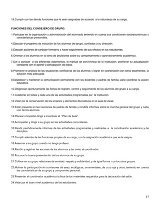 19.Cumplir con las demás funciones que le sean asignadas de acuerdo a la naturaleza de su cargo.

FUNCIONES DEL CONSEJERO DE GRUPO:
1.Participar en la organización y administración del alumnado teniendo en cuenta sus condiciones socioeconómicas y
características personales.
4.Ejecutar el programa de inducción de los alumnos del grupo, confiados a su dirección.
5.Ejecutar acciones de carácter formativo y hacer seguimiento de sus efectos en los estudiantes.
6.Orientar a los alumnos en la toma de decisiones sobre su comportamiento y aprovechamiento académico.
7.Dar a conocer a los diferentes estamentos, el manual de convivencia de la institución; promover su actualización
constante con el aporte y participación de todos.
8.Promover el análisis de las situaciones conflictivas de los alumnos y lograr en coordinación con otros estamentos, la
solución más adecuada.
9.Establecer y mantener la comunicación permanente con los docentes y padres de familia, para coordinar la acción
educativa.
10.Diligenciar oportunamente las fichas de registro, control y seguimiento de los alumnos del grupo a su cargo.
11.Colaborar en todas y cada una de las actividades programadas por la institución.
12.Velar por la conservación de los enseres y elementos decorativos en el aula de clase.
13.Estar presente en las reuniones de padres de familia y rendirle informes sobre la marcha general del grupo y cada
uno de los alumnos.
14.Planear,compañar,dirigir e incentivar el ”Plan de Aula”.
15.Acompañar y dirigir a su grupo en las actividades comunitarias.
16.Rendir periódicamente informes de las actividades programadas y realizadas a la coordinación academica y de
disciplina.
17.Cumplir además de las funciones propias de su cargo, con la asignación académica que se le asigne.
18.Asesorar a su grupo cuando no tenga profesor.
19.Recibir y registrar las excusas de los alumnos y dar aviso al coordinador.
20.Procurar la buena presentación de los alumnos de su grupo.
21.Cultivar en su grupo relaciones de amistad, respeto y solidaridad, y de igual forma con los otros grupos.
22.Motivar la participación en comisiones de aseo, ecológicas, ornamentales, de cruz roja y otros, teniendo en cuenta
las características de su grupo y compromiso personal.
23.Presentar al coordinador académico la lista de los materiales requeridos para la decoración del salón.
24.Velar por el buen nivel académico de los estudiantes.

47

 