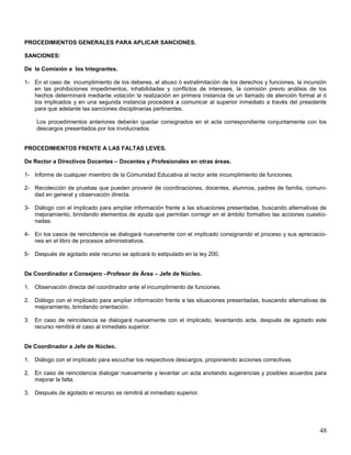 PROCEDIMIENTOS GENERALES PARA APLICAR SANCIONES.
SANCIONES:
De la Comisión a los Integrantes.
1- En el caso de incumplimiento de los deberes, el abuso ó extralimitación de los derechos y funciones, la incursión
en las prohibiciones impedimentos, inhabilidades y conflictos de intereses, la comisión previo análisis de los
hechos determinará mediante votación la realización en primera instancia de un llamado de atención formal al ó
los implicados y en una segunda instancia procederá a comunicar al superior inmediato a través del presidente
para que adelante las sanciones disciplinarias pertinentes.
Los procedimientos anteriores deberán quedar consignados en el acta correspondiente conjuntamente con los
descargos presentados por los involucrados.

PROCEDIMIENTOS FRENTE A LAS FALTAS LEVES.
De Rector a Directivos Docentes – Docentes y Profesionales en otras áreas.
1- Informe de cualquier miembro de la Comunidad Educativa al rector ante incumplimiento de funciones.
2- Recolección de pruebas que pueden provenir de coordinaciones, docentes, alumnos, padres de familia, comunidad en general y observación directa.
3- Diálogo con el implicado para ampliar información frente a las situaciones presentadas, buscando alternativas de
mejoramiento, brindando elementos de ayuda que permitan corregir en el ámbito formativo las acciones cuestionadas.
4- En los casos de reincidencia se dialogará nuevamente con el implicado consignando el proceso y sus apreciaciones en el libro de procesos administrativos.
5- Después de agotado este recurso se aplicará lo estipulado en la ley 200.
De Coordinador a Consejero –Profesor de Área – Jefe de Núcleo.
1. Observación directa del coordinador ante el incumplimiento de funciones.
2. Diálogo con el implicado para ampliar información frente a las situaciones presentadas, buscando alternativas de
mejoramiento, brindando orientación.
3. En caso de reincidencia se dialogará nuevamente con el implicado, levantando acta, después de agotado este
recurso remitirá el caso al inmediato superior.

De Coordinador a Jefe de Núcleo.
1. Diálogo con el implicado para escuchar los respectivos descargos, proponiendo acciones correctivas.
2. En caso de reincidencia dialogar nuevamente y levantar un acta anotando sugerencias y posibles acuerdos para
mejorar la falta.
3. Después de agotado el recurso se remitirá al inmediato superior.

48

 