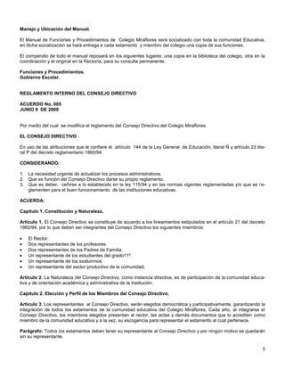 Manejo y Ubicación del Manual.
El Manual de Funciones y Procedimientos de Colegio Miraflores será socializado con toda la comunidad Educativa,
en dicha socialización se hará entrega a cada estamento y miembro del colegio una copia de sus funciones.
El compendio de todo el manual reposará en los siguientes lugares: una copia en la biblioteca del colegio, otra en la
coordinación y el original en la Rectoría, para su consulta permanente.
Funciones y Procedimientos.
Gobierno Escolar.

REGLAMENTO INTERNO DEL CONSEJO DIRECTIVO
ACUERDO No. 005
JUNIO 9 DE 2000

Por medio del cual se modifica el reglamento del Consejo Directivo del Colegio Miraflores.
EL CONSEJO DIRECTIVO
En uso de las atribuciones que le confiere el artículo 144 de la Ley General de Educación, literal Ñ y artículo 23 literal P del decreto reglamentario 1860/94.
CONSIDERANDO:
1. La necesidad urgente de actualizar los procesos administrativos.
2. Que es función del Consejo Directivo darse su propio reglamento.
3. Que es deber, ceñirse a lo establecido en la ley 115/94 y en las normas vigentes reglamentadas y/o que se reglamenten para el buen funcionamiento de las instituciones educativas.
ACUERDA:
Capítulo 1. Constitución y Naturaleza.
Artículo 1. El Consejo Directivo se constituye de acuerdo a los lineamientos estipulados en el artículo 21 del decreto
1860/94, por lo que deben ser integrantes del Consejo Directivo los siguientes miembros:
El Rector.
Dos representantes de los profesores.
Dos representantes de los Padres de Familia.
Un representante de los estudiantes del grado11º.
Un representante de los exalumnos.
Un representante del sector productivo de la comunidad.
Artículo 2. La Naturaleza del Consejo Directivo, como instancia directiva, es de participación de la comunidad educativa y de orientación académica y administrativa de la institución.
Capítulo 2. Elección y Perfil de los Miembros del Consejo Directivo.
Artículo 3. Los representantes al Consejo Directivo, serán elegidos democrática y participativamente, garantizando la
integración de todos los estamentos de la comunidad educativa del Colegio Miraflores. Cada año, al integrarse el
Consejo Directivo, los miembros elegidos presentan al rector, las actas y demás documentos que lo acrediten como
miembro de la comunidad educativa y a la vez, su escogencia para representar el estamento al cual pertenece.
Parágrafo: Todos los estamentos deben tener su representante al Consejo Directivo y por ningún motivo se quedarán
sin su representante.

5

 