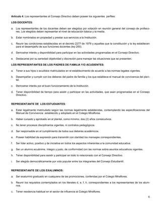 Artículo 4. Los representantes al Consejo Directivo deben poseer los siguientes perfiles:
LOS DOCENTES:
a. Los representantes de los docentes deben ser elegidos por votación en reunión general del consejo de profesores. Los elegidos deben representar el nivel de educación básica y la media.
b. Estar nombrados en propiedad y prestar sus servicios a la Institución.
c.

Reunir las condiciones establecidas en el decreto 2277 de 1979 y aquellas que la constitución y la ley establecen
para el desempeño de sus funciones docentes (ley 200).

d. Demostrar interés y disponibilidad para participar en las actividades programadas en el Consejo Directivo.
e. Destacarse por su seriedad objetividad y discreción para manejar las situaciones que se presenten.
LOS REPRESENTANTES DE LOS PADRES DE FAMILIA Y/O ACUDIENTES:
a. Tener a sus hijos o acudidos matriculados en el establecimiento de acuerdo a las normas legales vigentes.
b. Desempeñar y cumplir con los deberes del padre de familia y los que establece el manual de convivencia del plantel.
c.

Demostrar interés por el buen funcionamiento de la Institución.

d. Tener disponibilidad de tiempo para asistir y participar en las actividades, que sean programadas en el Consejo
Directivo.

REPRESENTANTE DE LOS ESTUDIANTES:
a. Estar legalmente matriculado según las normas legalmente establecidas, contemplando las especificaciones del
Manual de Convivencia establecido y adoptado en el Colegio Miraflores.
b. Haber cursado y aprobado en el plantel, como mínimo, dos (2) años consecutivos.
c.

No tener procesos disciplinarios vigentes, ni contratos pedagógicos.

d. Ser responsable en el cumplimiento de todos sus deberes académicos.
e. Poseer habilidad de expresión para transmitir con claridad los mensajes correspondientes.
f.

Ser líder activo, positivo y de iniciativa en todos los aspectos inherentes a la comunidad educativa.

g. Ser un alumno ecuánime, íntegro y justo, de conformidad con las normas sobre asuntos educativos vigentes.
h. Tener disponibilidad para asistir y participar en todo lo relacionado con el Consejo Directivo.
i.

Ser elegido democráticamente por voto popular entre los integrantes del Consejo Estudiantil.

REPRESENTANTE DE LOS EXALUMNOS:
a. Ser exalumno graduado en cualquiera de las promociones, conferidas por el Colegio Miraflores.
b. Reunir los requisitos contemplados en los literales d, e, f, h, correspondientes a los representantes de los alumnos.
c.

Tener residencia habitual en el sector de influencia al Colegio Miraflores.

6

 