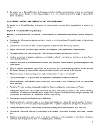 d. Ser elegido por el Consejo Directivo, de ternas presentadas, elegidas mediante el voto popular en asamblea de
exalumnos, o en su defecto por quien haya ejercido en el año inmediatamente anterior el cargo de representante
de los estudiantes.

EL REPRESENTANTE DEL SECTOR PRODUCTIVO DE LA COMUNIDAD:
Ser elegido por el Consejo Directivo, de acuerdo a la reglamentación correspondiente que establece el gobierno nacional...
Capítulo 3. Funciones del Consejo Directivo.
Artículo 5. Se establecen como funciones del Consejo Directivo, en concordancia con el decreto 1860/94, las siguientes:
a. Establecer las diferentes normas que permitan o regulen el funcionamiento del Consejo Directivo, en beneficio de
la Institución.
b. Determinar los requisitos que debe poseer un aspirante para ser miembro del Consejo Directivo.
c.

Asignar las funciones que debe cumplir y realizar cada integrante, como miembro del Consejo Directivo.

d. Reconocer cada uno de los criterios por los cuales se fundamenta y recrea el Consejo Directivo.
e. Nombrar comisiones de carácter académico, administrativo, cultural y recreativo que contribuyan al buen funcionamiento de la Institución
f.

Tomar las decisiones que afectan el funcionamiento de la institución, exceptuando las que sean competencia de
otra autoridad.

g. Servir de instancia para resolver los conflictos que se presenten entre docentes y administrativos, con los alumnos
del Colegio, después de haber agotado los procedimientos previstos en el Manual de Convivencia.
h. Adoptar el Manual de Convivencia y demás reglamentos que han de regir en la Institución.
i.

Fijar los criterios para la asignación de cupos disponibles para la admisión de nuevos alumnos.

j.

Asumir la defensa y garantía de los derechos de toda la comunidad educativa, cuando alguno de sus miembros se
sienta lesionado.

k.

Aprobar el Proyecto anual de actualización académica del personal docente, presentado por el Rector.

l.

Participar en la planeación y evaluación del Proyecto Educativo Institucional, del currículo y del plan de estudios y
someterlos a la consideración de la secretaría de educación respectiva o del organismo que haga sus veces, para
que verifique el cumplimiento de los requisitos establecidos por la ley.

m. Estimular y controlar el buen funcionamiento del Colegio.
n. Establecer estímulos y sanciones para el buen desempeño académico y social del alumno, que han de incorporarse al manual de convivencia. Las sanciones establecidas no podrán ser contrarias a la dignidad del estudiante.
o. Participar en la evaluación de los docentes, directivos docentes y personal administrativo de la institución.
p. Recomendar criterios de participación del Colegio de actividades comunitarias, culturales, deportivas y recreativas.
q. Establecer el procedimiento para permitir el uso de las instalaciones en la realización de actividades educativas,
culturales, recreativas y sociales de la comunidad educativa Miraflores.

7

 