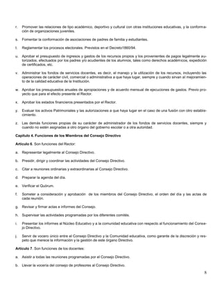 r.

Promover las relaciones de tipo académico, deportivo y cultural con otras instituciones educativas, y la conformación de organizaciones juveniles.

s.

Fomentar la conformación de asociaciones de padres de familia y estudiantes.

t.

Reglamentar los procesos electorales. Previstos en el Decreto1860/94.

u. Aprobar el presupuesto de ingresos y gastos de los recursos propios y los provenientes de pagos legalmente autorizados, efectuados por los padres y/o acudientes de los alumnos, tales como derechos académicos, expedición
de certificados, etc.
v.

Administrar los fondos de servicios docentes, es decir, el manejo y la utilización de los recursos, incluyendo las
operaciones de carácter civil, comercial o administrativa a que haya lugar, siempre y cuando sirvan al mejoramiento de la calidad educativa de la Institución.

w. Aprobar los presupuestos anuales de apropiaciones y de acuerdo mensual de ejecuciones de gastos. Previo proyecto que para el efecto presente el Rector.
x.

Aprobar los estados financieros presentados por el Rector.

y.

Evaluar los activos Patrimoniales y las autorizaciones a que haya lugar en el caso de una fusión con otro establecimiento.

z.

Las demás funciones propias de su carácter de administrador de los fondos de servicios docentes, siempre y
cuando no estén asignadas a otro órgano del gobierno escolar o a otra autoridad.

Capítulo 4. Funciones de los Miembros del Consejo Directivo
Artículo 6. Son funciones del Rector:
a. Representar legalmente al Consejo Directivo.
b. Presidir, dirigir y coordinar las actividades del Consejo Directivo.
c.

Citar a reuniones ordinarias y extraordinarias al Consejo Directivo.

d. Preparar la agenda del día.
e. Verificar el Quórum.
f.

Someter a consideración y aprobación de los miembros del Consejo Directivo, el orden del día y las actas de
cada reunión.

g. Revisar y firmar actas e informes del Consejo.
h. Supervisar las actividades programadas por los diferentes comités.
i.

Presentar los informes al Núcleo Educativo y a la comunidad educativa con respecto al funcionamiento del Consejo Directivo.

j.

Servir de vocero único entre el Consejo Directivo y la Comunidad educativa, como garante de la discreción y respeto que merece la información y la gestión de este órgano Directivo.

Artículo 7. Son funciones de los docentes:
a. Asistir a todas las reuniones programadas por el Consejo Directivo.
b. Llevar la vocería del consejo de profesores al Consejo Directivo.

8

 