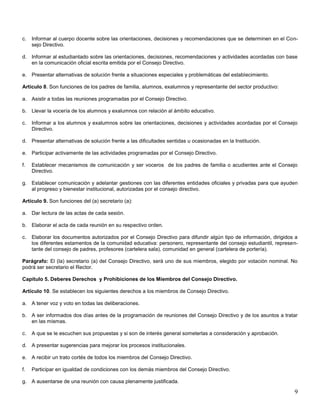 c.

Informar al cuerpo docente sobre las orientaciones, decisiones y recomendaciones que se determinen en el Consejo Directivo.

d. Informar al estudiantado sobre las orientaciones, decisiones, recomendaciones y actividades acordadas con base
en la comunicación oficial escrita emitida por el Consejo Directivo.
e. Presentar alternativas de solución frente a situaciones especiales y problemáticas del establecimiento.
Artículo 8. Son funciones de los padres de familia, alumnos, exalumnos y representante del sector productivo:
a. Asistir a todas las reuniones programadas por el Consejo Directivo.
b. Llevar la vocería de los alumnos y exalumnos con relación al ámbito educativo.
c.

Informar a los alumnos y exalumnos sobre las orientaciones, decisiones y actividades acordadas por el Consejo
Directivo.

d. Presentar alternativas de solución frente a las dificultades sentidas u ocasionadas en la Institución.
e. Participar activamente de las actividades programadas por el Consejo Directivo.
f.

Establecer mecanismos de comunicación y ser voceros de los padres de familia o acudientes ante el Consejo
Directivo.

g. Establecer comunicación y adelantar gestiones con las diferentes entidades oficiales y privadas para que ayuden
al progreso y bienestar institucional, autorizadas por el consejo directivo.
Artículo 9. Son funciones del (a) secretario (a):
a. Dar lectura de las actas de cada sesión.
b. Elaborar el acta de cada reunión en su respectivo orden.
c.

Elaborar los documentos autorizados por el Consejo Directivo para difundir algún tipo de información, dirigidos a
los diferentes estamentos de la comunidad educativa: personero, representante del consejo estudiantil, representante del consejo de padres, profesores (cartelera sala), comunidad en general (cartelera de portería).

Parágrafo: El (la) secretario (a) del Consejo Directivo, será uno de sus miembros, elegido por votación nominal. No
podrá ser secretario el Rector.
Capítulo 5. Deberes Derechos y Prohibiciones de los Miembros del Consejo Directivo.
Artículo 10. Se establecen los siguientes derechos a los miembros de Consejo Directivo.
a. A tener voz y voto en todas las deliberaciones.
b. A ser informados dos días antes de la programación de reuniones del Consejo Directivo y de los asuntos a tratar
en las mismas.
c.

A que se le escuchen sus propuestas y si son de interés general someterlas a consideración y aprobación.

d. A presentar sugerencias para mejorar los procesos institucionales.
e. A recibir un trato cortés de todos los miembros del Consejo Directivo.
f.

Participar en igualdad de condiciones con los demás miembros del Consejo Directivo.

g. A ausentarse de una reunión con causa plenamente justificada.

9

 