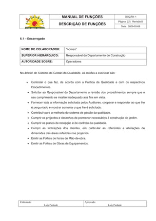 MANUAL DE FUNÇÕES EDIÇÃO: 1
Página: 22 / Revisão:0
DESCRIÇÃO DE FUNÇÕES
Data: 2009-05-08
Elaborado:
Luís Piedade
Aprovado:
Luís Piedade
6.1 – Encarregado
NOME DO COLABORADOR: “nomes”
SUPERIOR HIERÁRQUICO: Responsável do Departamento de Construção
AUTORIDADE SOBRE: Operadores
No âmbito do Sistema de Gestão da Qualidade, as tarefas a executar são:
Controlar o que faz, de acordo com a Política da Qualidade e com os respectivos
Procedimentos.
Solicitar ao Responsável do Departamento a revisão dos procedimentos sempre que o
seu cumprimento se mostre inadequado aos fins em vista.
Fornecer toda a informação solicitada pelos Auditores, cooperar e responder ao que lhe
é perguntado e mostrar somente o que lhe é solicitado.
Contribuir para a melhoria do sistema de gestão da qualidade.
Cumprir os projectos e desenhos de pormenor necessários à construção do jardim.
Cumprir os planos de recepção e de controlo da qualidade.
Cumpri as indicações dos clientes, em particular as referentes a alterações de
dimensões das áreas referidas nos projectos.
Emitir as Folhas de horas de Mão-de-obra.
Emitir as Folhas de Obras de Equipamentos.
 