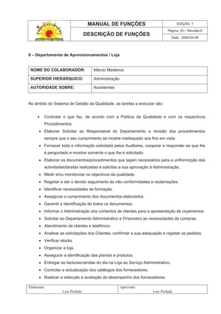 MANUAL DE FUNÇÕES EDIÇÃO: 1
Página: 25 / Revisão:0
DESCRIÇÃO DE FUNÇÕES
Data: 2009-05-08
Elaborado:
Luís Piedade
Aprovado:
Luís Piedade
8 – Departamento de Aprovisionamentos / Loja
NOME DO COLABORADOR: Márcio Medeiros
SUPERIOR HIERÁRQUICO: Administração
AUTORIDADE SOBRE: Assistentes
No âmbito do Sistema de Gestão da Qualidade, as tarefas a executar são:
Controlar o que faz, de acordo com a Política da Qualidade e com os respectivos
Procedimentos.
Elaborar Solicitar ao Responsável do Departamento a revisão dos procedimentos
sempre que o seu cumprimento se mostre inadequado aos fins em vista.
Fornecer toda a informação solicitada pelos Auditores, cooperar e responder ao que lhe
é perguntado e mostrar somente o que lhe é solicitado.
Elaborar os documentos/procedimentos que sejam necessários para a uniformizção das
actividades/tarefas realizadas e solicitas a sua aprovação à Administração.
Medir e/ou monitorizar os objectivos da qualidade.
Registar e dar o devido seguimento às não conformidades e reclamações.
Identificar necessidades de formação.
Assegurar o cumprimento dos documentos elaborados.
Garantir a identificação de todos os documentos.
Informar o Administração dos contactos de clientes para a apresentação de orçamentos.
Solicitar ao Departamento Administrativo e Financeiro as necessidades de compras.
Atendimento de clientes e telefónico.
Analisar as solicitações dos Clientes, confirmar a sua adequação e registar os pedidos.
Verificar stocks.
Organizar a loja.
Assegurar a identificação das plantas e produtos.
Entregar as facturas/vendas do dia na Loja ao Serviço Administrativo.
Controlar a actualização dos catálogos dos fornecedores.
Realizar a selecção e avaliação do desempenho dos fornecedores.
 