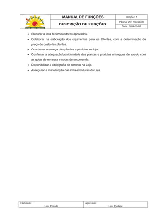 MANUAL DE FUNÇÕES EDIÇÃO: 1
Página: 26 / Revisão:0
DESCRIÇÃO DE FUNÇÕES
Data: 2009-05-08
Elaborado:
Luís Piedade
Aprovado:
Luís Piedade
Elaborar a lista de fornecedores aprovados.
Colaborar na elaboração dos orçamentos para os Clientes, com a determinação do
preço de custo das plantas.
Coordenar a entrega das plantas e produtos na loja.
Confirmar a adequação/conformidade das plantas e produtos entregues de acordo com
as guias de remessa e notas de encomenda.
Disponibilizar a bibliografia de controlo na Loja.
Assegurar a manutenção das infra-estruturas da Loja.
 
