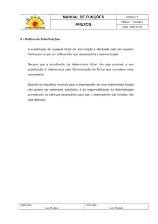 MANUAL DE FUNÇÕES EDIÇÃO: 1
Página: / Revisão:0
ANEXOS
Data: 2009-05-08
Elaborado:
Luís Piedade
Aprovado:
Luís Piedade
2 – Política de Substituições
A substituição de qualquer titular de uma função é efectuada pelo seu superior
hierárquico ou por um colaborador que desempenha a mesma função.
Sempre que a substituição de determinado titular não seja possível, a sua
substituição é determinada pelo Administração da forma que considerar mais
conveniente.
Quando os requisitos mínimos para o desempenho de uma determinada função
não podem ser totalmente satisfeitos, é da responsabilidade do Administração
providenciar os esforços necessários para que o desempenho das funções não
seja afectado.
 