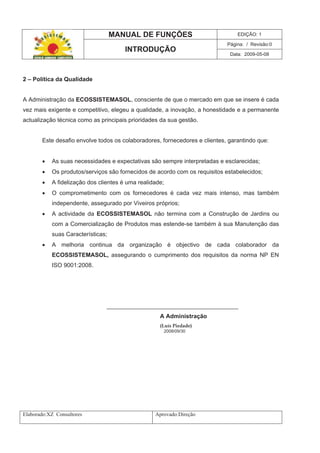 MANUAL DE FUNÇÕES EDIÇÃO: 1
Página: / Revisão:0
INTRODUÇÃO
Data: 2009-05-08
Elaborado:XZ Consultores Aprovado:Direção
2 – Política da Qualidade
A Administração da ECOSSISTEMASOL, consciente de que o mercado em que se insere é cada
vez mais exigente e competitivo, elegeu a qualidade, a inovação, a honestidade e a permanente
actualização técnica como as principais prioridades da sua gestão.
Este desafio envolve todos os colaboradores, fornecedores e clientes, garantindo que:
As suas necessidades e expectativas são sempre interpretadas e esclarecidas;
Os produtos/serviços são fornecidos de acordo com os requisitos estabelecidos;
A fidelização dos clientes é uma realidade;
O comprometimento com os fornecedores é cada vez mais intenso, mas também
independente, assegurado por Viveiros próprios;
A actividade da ECOSSISTEMASOL não termina com a Construção de Jardins ou
com a Comercialização de Produtos mas estende-se também à sua Manutenção das
suas Características;
A melhoria continua da organização é objectivo de cada colaborador da
ECOSSISTEMASOL, assegurando o cumprimento dos requisitos da norma NP EN
ISO 9001:2008.
________________________________________
A Administração
(Luís Piedade)
2008/09/30
 